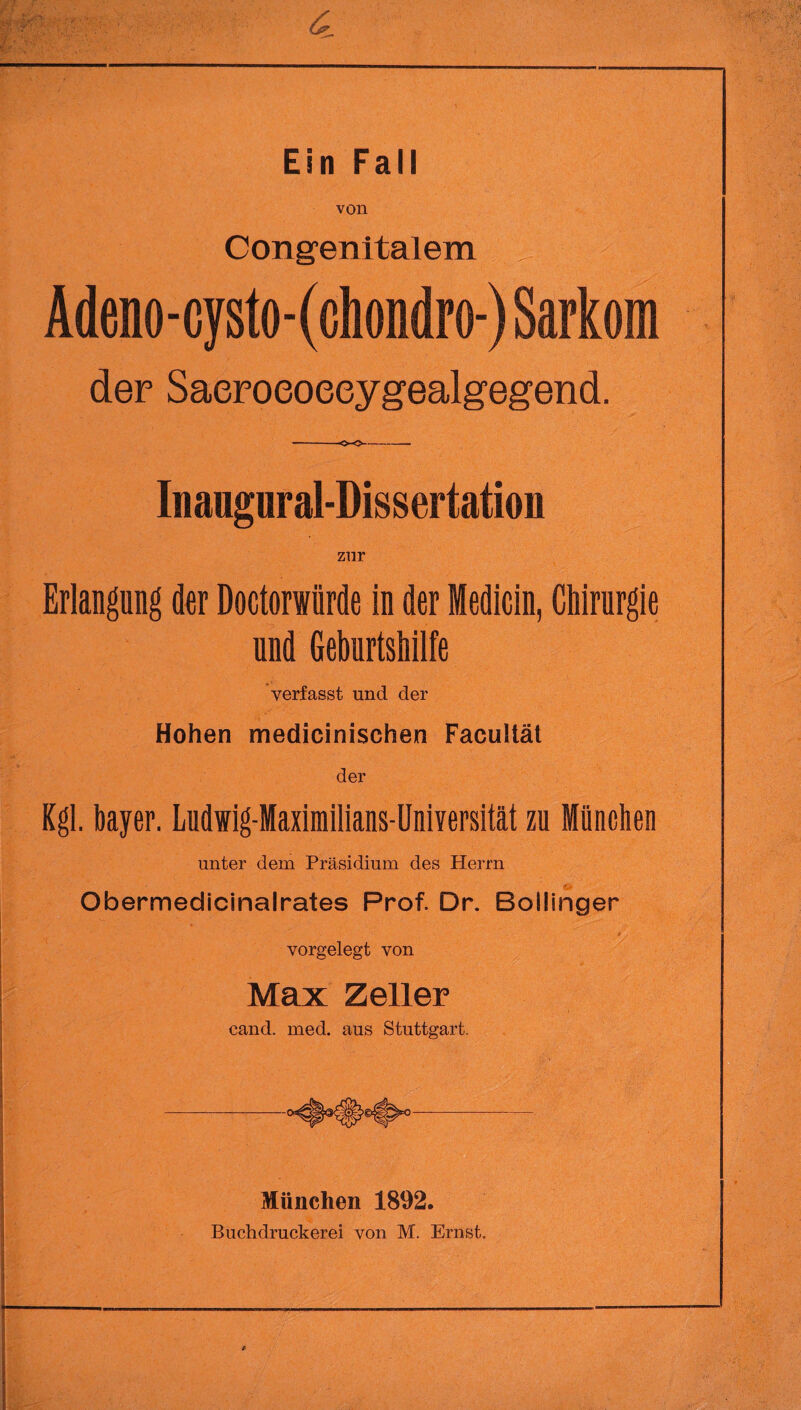 von Congenitalem , Adeno - cysto - (chondro-) Sarkom der Saeroeoeeygealgegend. --o-o-- Inaugnral-Dissertation zur Erlangung der Doctorwiirde in der iedicin, Chirurgie und Geburtshilfe verfasst und der Hohen medicinischen Facultät der Kgl. bayer. Ludwig-Maximilians-Universität zu München unter dem Präsidium des Herrn Obermedicinalrates Prof. Dr. Bollinger vorgelegt von Max Zeller cand. med. aus Stuttgart. München 1892. Buchdruckerei von M. Ernst.