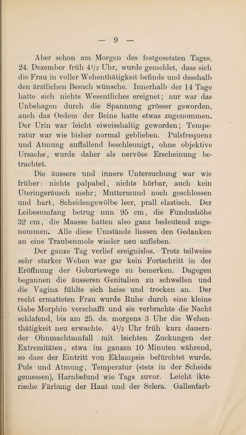 Aber schon am Morgen des festgesetzten Tages, 24. Dezember früh 4*/2 Uhr, wurde gemeldet, dass sich die Frau in voller Wehenthätigkeit befinde und desshalb den ärztlichen Besuch wünsche. Innerhalb der 14 Tage hatte sich nichts Wesentliches ereignet; nur war das Unbehagen durch die Spannung grösser geworden, auch das Oedem der Beine hatte etwas zugenommen. Der Urin war leicht eiweisshaltig geworden; Tempe¬ ratur war wie bisher normal geblieben. Pulsfrequenz und Atmung auffallend beschleunigt, ohne objektive Ursache, wurde daher als nervöse Erscheinung be¬ trachtet. Die äussere und innere Untersuchung war wie früher: nichts palpabel, nichts hörbar, auch kein Uteringeräusch mehr; Muttermund noch geschlossen und hart, Scheidengewölbe leer, prall elastisch. Der Leibesumfang betrug nun 95 cm, die Fundushöhe 32 cm, die Maasse hatten also ganz bedeutend zuge¬ nommen. Alle diese Umstände Hessen den Gedanken an eine Traubenmole wieder neu aufleben. Der ganze Tag verlief ereignislos. Trotz teilweise sehr starker Wehen war gar kein Fortschritt in der Eröffnung der Geburtswege zu bemerken. Dagegen begannen die äusseren Genitalien zu schwellen und die Vagina fühlte sich heiss und trocken an. Der recht ermatteten Frau wurde Ruhe durch eine kleine Gabe Morphin verschafft und sie verbrachte die Nacht schlafend, bis am 25. ds. morgens 3 Uhr die Wehen¬ thätigkeit neu erwachte. 4^2 Uhr früh kurz dauern¬ der Ohnmachtsanfall mit leichten Zuckungen der Extremitäten, etwa im ganzen 10 Minuten während, so dass der Eintritt von Eklampsie befürchtet wurde. Puls und Atmung, Temperatur (stets in der Scheide gemessen), Harnbefund wie Tags zuvor. Leicht ikte- rische Färbung der Haut und der Sclera. Gallenfarb-