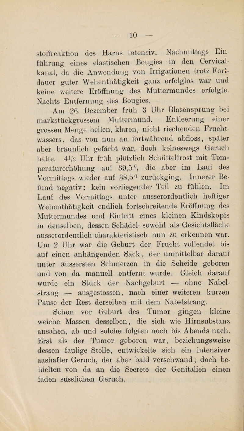 Stoffreaktion des Harns intensiv. Nachmittags Ein¬ führung eines elastischen Bougies in den Gervical- kanal, da die Anwendung von Irrigationen trotz Fort¬ dauer guter Wehenthätigkeit ganz erfolglos war und keine weitere Eröffnung des Muttermundes erfolgte. Nachts Entfernung des Bougies. Am 26. Dezember früh 3 Uhr Blasensprung bei markstückgrossem Muttermund. Entleerung einer grossen Menge hellen, klaren, nicht riechenden Frucht¬ wassers , das von nun an fortwährend abfloss, später aber bräunlich gefärbt war, doch keineswegs Geruch hatte. H/2 Uhr früh plötzlich Schüttelfrost mit Tem¬ peraturerhöhung auf 39,5 °, die aber im Lauf des Vormittags wieder auf 38,5° zurückging. Innerer Be¬ fund negativ: kein vorliegender Teil zu fühlen. Im Lauf des Vormittags unter ausserordentlich heftiger Wehenthätigkeit endlich fortschreitende Eröffnung des Muttermundes und Eintritt eines kleinen Kindskopfs in denselben, dessen Schädel- sowohl als Gesichtsfläche ausserordentlich charakteristisch nun zu erkennen war. Um 2 Uhr war die Geburt der Frucht vollendet bis auf einen anhängenden Sack, der unmittelbar darauf unter äussersten Schmerzen in die Scheide geboren und von da manuell entfernt wurde. Gleich darauf wurde ein Stück der Nachgeburt — ohne Nabel¬ strang — ausgestossen, nach einer weiteren kurzen Pause der Fest derselben mit dem Nabelstrang. Schon vor Geburt des Tumor gingen kleine weiche Massen desselben, die sich wie Hirnsubstanz ansahen, ab und solche folgten noch bis Abends nach. Erst als der Tumor geboren war, beziehungsweise dessen faulige Stelle, entwickelte sich ein intensiver aashafter Geruch, der aber bald verschwand; doch be¬ hielten von da an die Secrete der Genitalien einen faden süsslichen Geruch.