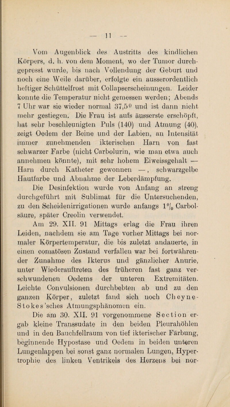Vom Augenblick des Austritts des kindlichen Körpers, d. h. von dem Moment, wo der Tumor durch- gepresst wurde, bis nach Vollendung der Geburt und noch eine Weile darüber, erfolgte ein ausserordentlich heftiger Schüttelfrost mit Collapserscheinungen. Leider konnte die Temperatur nicht gemessen werden; Abends 7 Uhr war sie wieder normal 37,5° und ist dann nicht mehr gestiegen. Die Frau ist aufs äusserste erschöpft, hat sehr beschleunigten Puls (140) und Atmung (40), zeigt Oedem der Beine und der Labien, an Intensität immer zunehmenden ikterischen Harn von fast schwarzer Farbe (nicht Carbolurin, wie man etwa auch annehmen könnte), mit sehr hohem Eiweissgehalt — Harn durch Katheter gewonnen —, schwarzgelbe Hautfarbe und Abnahme der Leberdämpfung. Die Desinfektion wurde von Anfang an streng durchgeführt mit Sublimat für die Untersuchenden, zu den Scheidenirrigationen wurde anfangs l°/0 Carbol- säure, später Creolin verwendet. Am 29. XII. 91 Mittags erlag die Frau ihren Leiden, nachdem sie am Tage vorher Mittags bei nor¬ maler Körpertemperatur, die bis zuletzt andauerte, in einen comatösen Zustand verfallen war bei fortwähren¬ der Zunahme des Ikterus und gänzlicher Anurie, unter Wiederauftreten des früheren fast ganz ver¬ schwundenen Oedems der unteren Extremitäten. Leichte Convulsionen durchbebten ab und zu den ganzen Körper, zuletzt fand sich noch Cheyne- Stokes ’sches Atmungsphänomen ein. Die am 30. XII. 91 vorgenommene Section er¬ gab kleine Transsudate in den beiden Pleurahöhlen und in den Bauchfellraum von tief ikterischer Färbung, beginnende Hypostase und Oedem in beiden unteren Lungenlappen bei sonst ganz normalen Lungen, Hyper¬ trophie des linken Ventrikels des Herzens bei nor-