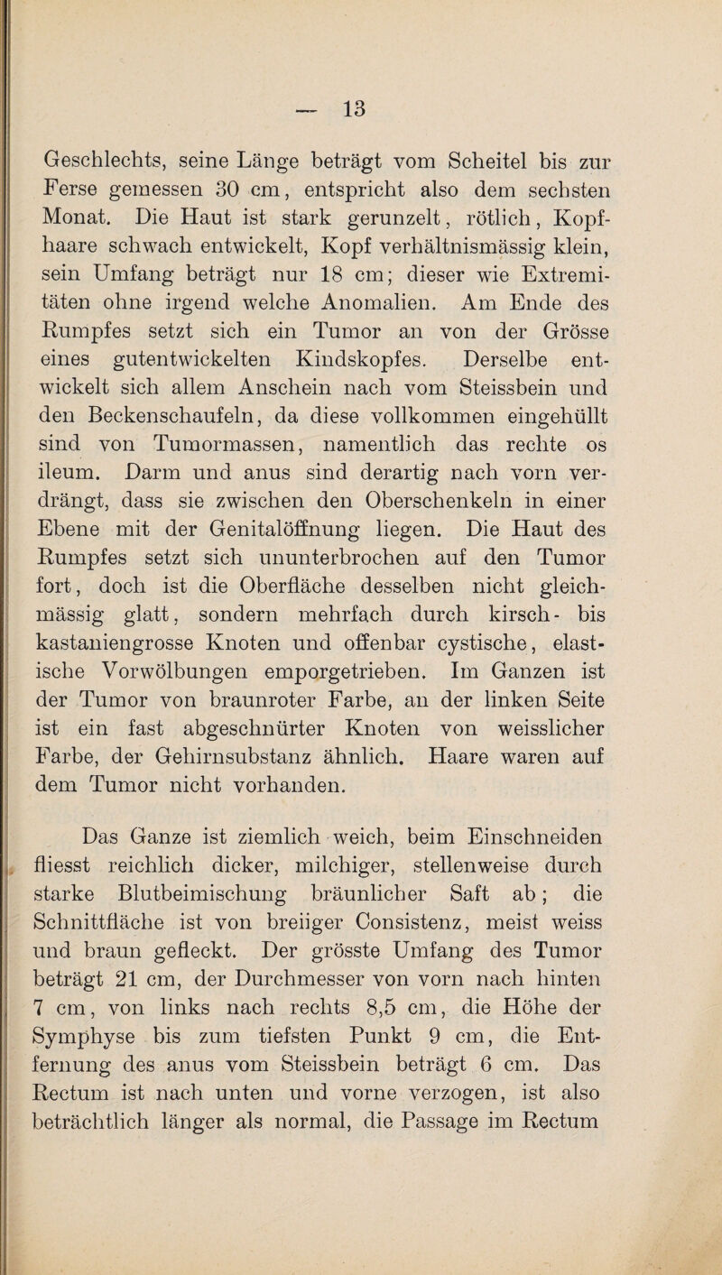 Geschlechts, seine Länge beträgt vom Scheitel bis zur Ferse gemessen 30 cm, entspricht also dem sechsten Monat. Die Haut ist stark gerunzelt, rötlich, Kopf¬ haare schwach entwickelt, Kopf verhältnismässig klein, sein Umfang beträgt nur 18 cm; dieser wie Extremi¬ täten ohne irgend welche Anomalien. Am Ende des Rumpfes setzt sich ein Tumor an von der Grösse eines gutentwickelten Kindskopfes. Derselbe ent¬ wickelt sich allem Anschein nach vom Steissbein und den Beckenschaufeln, da diese vollkommen eingehüllt sind von Tumormassen, namentlich das rechte os ileum. Darm und anus sind derartig nach vorn ver¬ drängt, dass sie zwischen den Oberschenkeln in einer Ebene mit der Genitalöffnung liegen. Die Haut des Rumpfes setzt sich ununterbrochen auf den Tumor fort, doch ist die Oberfläche desselben nicht gleich- massig glatt, sondern mehrfach durch kirsch - bis kastaniengrosse Knoten und offenbar cystische, elast¬ ische Vorwölbungen emporgetrieben. Im Ganzen ist der Tumor von braunroter Farbe, an der linken Seite ist ein fast abgeschnürter Knoten von weisslicher Farbe, der Gehirnsubstanz ähnlich. Haare waren auf dem Tumor nicht vorhanden. Das Ganze ist ziemlich weich, beim Einschneiden fliesst reichlich dicker, milchiger, stellenweise durch starke Blutbeimischung bräunlicher Saft ab; die Schnittfläche ist von breiiger Consistenz, meist weiss und braun gefleckt. Der grösste Umfang des Tumor beträgt 21 cm, der Durchmesser von vorn nach hinten 7 cm, von links nach rechts 8,5 cm, die Höhe der Symphyse bis zum tiefsten Punkt 9 cm, die Ent¬ fernung des anus vom Steissbein beträgt 6 cm. Das Rectum ist nach unten und vorne verzogen, ist also beträchtlich länger als normal, die Passage im Rectum