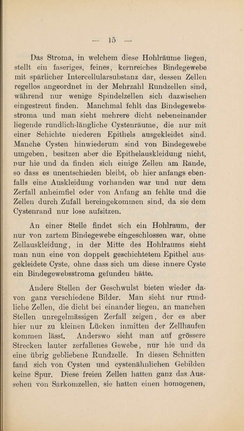 Das Stroma, in welchem diese Hohlräume liegen, stellt ein faseriges, feines, kernreiches Bindegewebe mit spärlicher Intercellularsubstanz dar, dessen Zellen regellos angeordnet in der Mehrzahl Rundzellen sind, während nur wenige Spindelzellen sich dazwischen eingestreut finden. Manchmal fehlt das Bindegewebs- stroma und man sieht mehrere dicht nebeneinander liegende rundlich-längliche Cystenräume, die nur mit einer Schichte niederen Epithels ausgekleidet sind. Manche Cysten hinwiederum sind von Bindegewebe umgeben, besitzen aber die Epithelauskleidung nicht, nur hie und da finden sich einige Zellen am Rande, so dass es unentschieden bleibt, ob hier anfangs eben¬ falls eine Auskleidung vorhanden war und nur dem Zerfall anheimfiel oder von Anfang an fehlte und die Zellen durch Zufall hereingekommen sind, da sie dem Cystenrand nur lose aufsitzen. An einer Stelle findet sich ein Hohlraum, der nur von zartem Bindegewebe eingeschlossen war, ohne Zellauskleidung, in der Mitte des Hohlraums sieht man nun eine von doppelt geschichtetem Epithel aus¬ gekleidete Cyste, ohne dass sich um diese innere Cyste ein Bindegewebsstroma gefunden hätte. Andere Stellen der Geschwulst bieten wieder da¬ von ganz verschiedene Bilder. Man sieht nur rund- liehe Zellen, die dicht bei einander liegen, an manchen Stellen unregelmässigen Zerfall zeigen, der es aber hier nur zu kleinen Lücken inmitten der Zellhaufen kommen lässt. Anderswo sieht man auf grössere Strecken lauter zerfallenes Gewebe, nur hie und da eine übrig gebliebene Rundzelle. In diesen Schnitten fand sich von Cysten und cystenähnlichen Gebilden keine Spur. Diese freien Zellen hatten ganz das.Aus¬ sehen von Sarkomzellen, sie hatten einen homogenen,