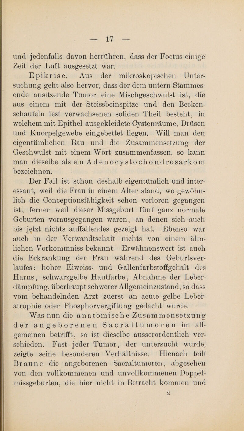 und jedenfalls davon herrühren, dass der Foetus einige Zeit der Luft ausgesetzt war. Epikrise. Aus der mikroskopischen Unter¬ suchung geht also hervor, dass der dem untern Stammes¬ ende ansitzende Tumor eine Mischgeschwulst ist, die aus einem mit der Steissbeinspitze und den Becken¬ schaufeln fest verwachsenen soliden Theil besteht, in welchem mit Epithel ausgekleidete Cystenräume, Drüsen und Knorpelgewebe eingebettet liegen. Will man den eigentümlichen Bau und die Zusammensetzung der Geschwulst mit einem Wort zusammenfassen, so kann man dieselbe als ein A d en ocysto cho ndrosarkom bezeichnen. Der Fall ist schon deshalb eigentümlich und inter¬ essant, weil die Frau in einem Alter stand, wo gewöhn¬ lich die Conceptionsfähigkeit schon verloren gegangen ist, ferner weil dieser Missgeburt fünf ganz normale Geburten vorausgegangen waren, an denen sich auch bis jetzt nichts auffallendes gezeigt hat. Ebenso war auch in der Verwandtschaft nichts von einem ähn¬ lichen Vorkommniss bekannt. Erwähnenswert ist auch die Erkrankung der Frau während des Geburtsver¬ laufes: hoher Eiweiss- und Gallenfarbstoffgehalt des Harns, schwarzgelbe Hautfarbe, Abnahme der Leber¬ dämpfung, überhaupt schwerer Allgemeinzustand, so dass vom behandelnden Arzt zuerst an acute gelbe Leber¬ atrophie oder Phosphorvergiftung gedacht wurde. Was nun die anatomische Zusammensetzung der angeborenen Sacraltumoren im all¬ gemeinen betrifft, so ist dieselbe ausserordentlich ver¬ schieden. Fast jeder Tumor, der untersucht wurde, zeigte seine besonderen Verhältnisse. Hienach teilt Braune die angeborenen Sacraltumoren, abgesehen von den vollkommenen und unvollkommenen Doppel- missgeburten, die hier nicht in Betracht kommen und 2