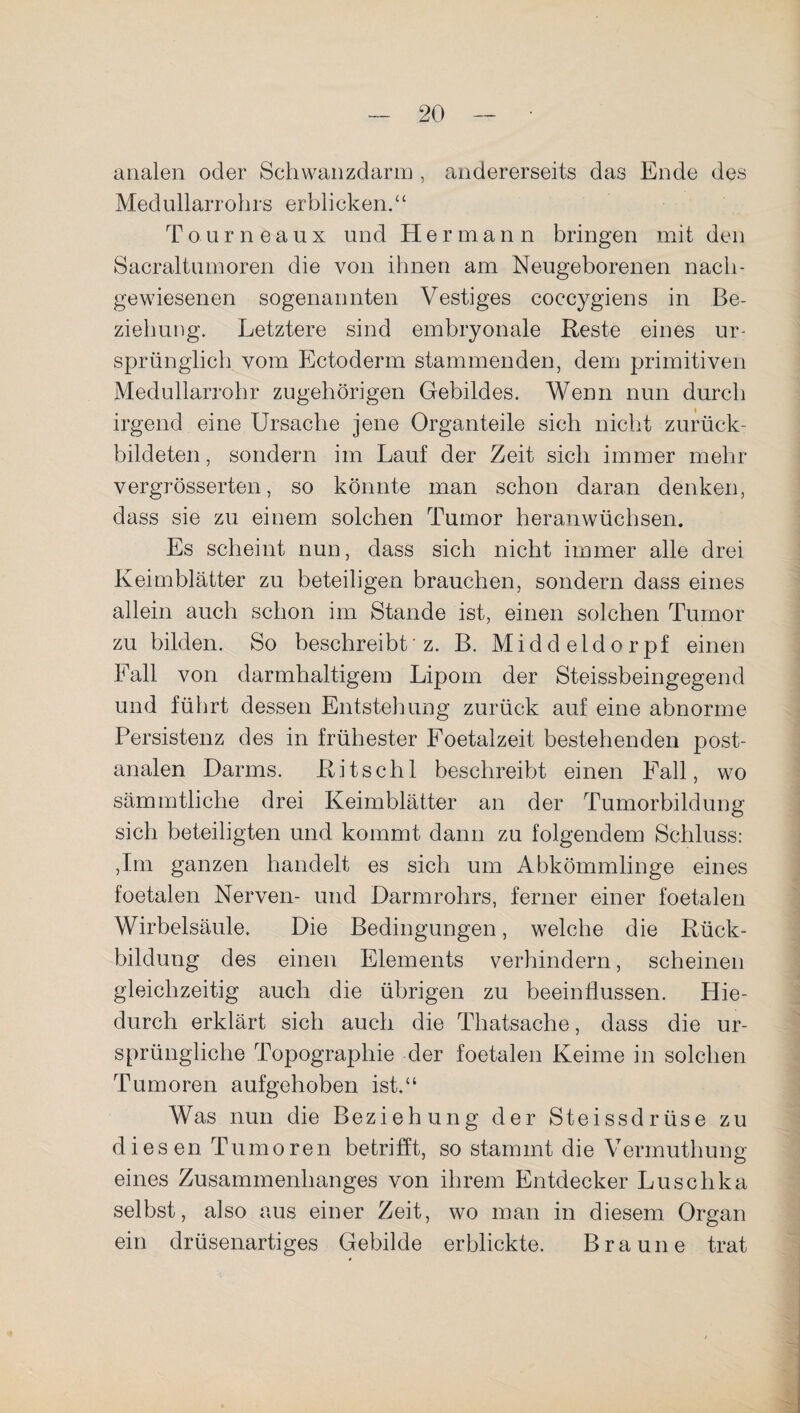 analen oder Schwanzdarm , andererseits das Ende des Medullarrohrs erblicken.“ Tourneaux und Hermann bringen mit den Sacraltumoren die von ihnen am Neugeborenen nach- gewiesenen sogenannten Vestiges coccygiens in Be¬ ziehung. Letztere sind embryonale Reste eines ur¬ sprünglich vom Ectoderm stammenden, dem primitiven Medullarrohr zugehörigen Gebildes. Wenn nun durch irgend eine Ursache jene Organteile sich nicht zurück¬ bildeten, sondern im Lauf der Zeit sich immer mehr vergrösserten, so könnte man schon daran denken, dass sie zu einem solchen Tumor heranwüchsen. Es scheint nun, dass sich nicht immer alle drei Keimblätter zu beteiligen brauchen, sondern dass eines allein auch schon im Stande ist, einen solchen Tumor zu bilden. So beschreibt’z. B. Middeldorpf einen Fall von darmhaltigem Lipom der Steissbeingegend und führt dessen Entstehung zurück auf eine abnorme Persistenz des in frühester Foetalzeit bestehenden post¬ analen Darms. Ritschl beschreibt einen Fall, wo sämmtliche drei Keimblätter an der Tumorbildung sich beteiligten und kommt dann zu folgendem Schluss: ,Im ganzen handelt es sich um Abkömmlinge eines foetalen Nerven- und Darmrohrs, ferner einer foetalen Wirbelsäule. Die Bedingungen, welche die Rück¬ bildung des einen Elements verhindern, scheinen gleichzeitig auch die übrigen zu beeinflussen. Hie¬ durch erklärt sich auch die Thatsache, dass die ur¬ sprüngliche Topographie der foetalen Keime in solchen Tumoren aufgehoben ist.“ Was nun die Beziehung der Steissdrüse zu diesen Tumoren betrifft, so stammt die Vermuthung eines Zusammenhanges von ihrem Entdecker Luschka selbst, also aus einer Zeit, wo man in diesem Organ ein drüsenartiges Gebilde erblickte. Braune trat