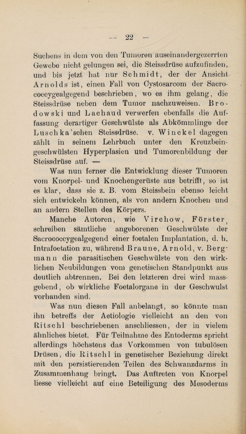 Suchens in dem von den Tumoren auseinandergezerrten Gewebe nicht gelungen sei, die Steissdrüse aufzufinden, und bis jetzt hat nur Schmidt, der der Ansicht Arnolds ist, einen Fall von Oystosarcom der Sacro- coccygealgegend beschrieben, wo es ihm gelang, die Steissdrüse neben dem Tumor nachzuweisen. Bro- dowski und Lach and verwerfen ebenfalls die Auf¬ fassung derartiger Geschwülste als Abkömmlinge der Luschka'sehen Steissdrüse. v. W inekel dagegen zählt in seinem Lehrbuch unter den Kreuzbein¬ geschwülsten Hyperplasien und Tumorenbildung der Steissdrüse auf. —- Was nun ferner die Entwicklung dieser Tumoren vom Knorpel- und Knochengerüste aus betrifft, so ist es klar, dass sie z. B. vom Steissbein ebenso leicht sich entwickeln können, als von andern Knochen und an andern Stellen des Körpers. Manche Autoren, wie V i r c h o w , Förster schreiben sämtliche angeborenen Geschwülste der Sacroooccygealgegend einer foetalen Implantation, d. h. Intrafoetation zu, während Braune, Arnold, v. Berg¬ mann die parasitischen Geschwülste von den wirk¬ lichen Neubildungen vom genetischen Standpunkt aus deutlich abtrennen* Bei den letzteren drei wird mass¬ gebend , ob wirkliche Foetalorgane in der Geschwulst vorhanden sind. Was nun diesen Fall anbelangt, so könnte man ihn betreffs der Aetiologie vielleicht an den von Kit sc hl beschriebenen anschliessen, der in vielem ähnliches bietet. Für Teilnahme des Entoderms spricht allerdings höchstens das Vorkommen von tubulösen Drüsen, die Ritschl in genetischer Beziehung direkt mit den persistierenden Teilen des Schw-anzdarms in Zusammenhang bringt. Das Auftreten von Knorpel liesse vielleicht auf eine Beteiligung des Mesoderms