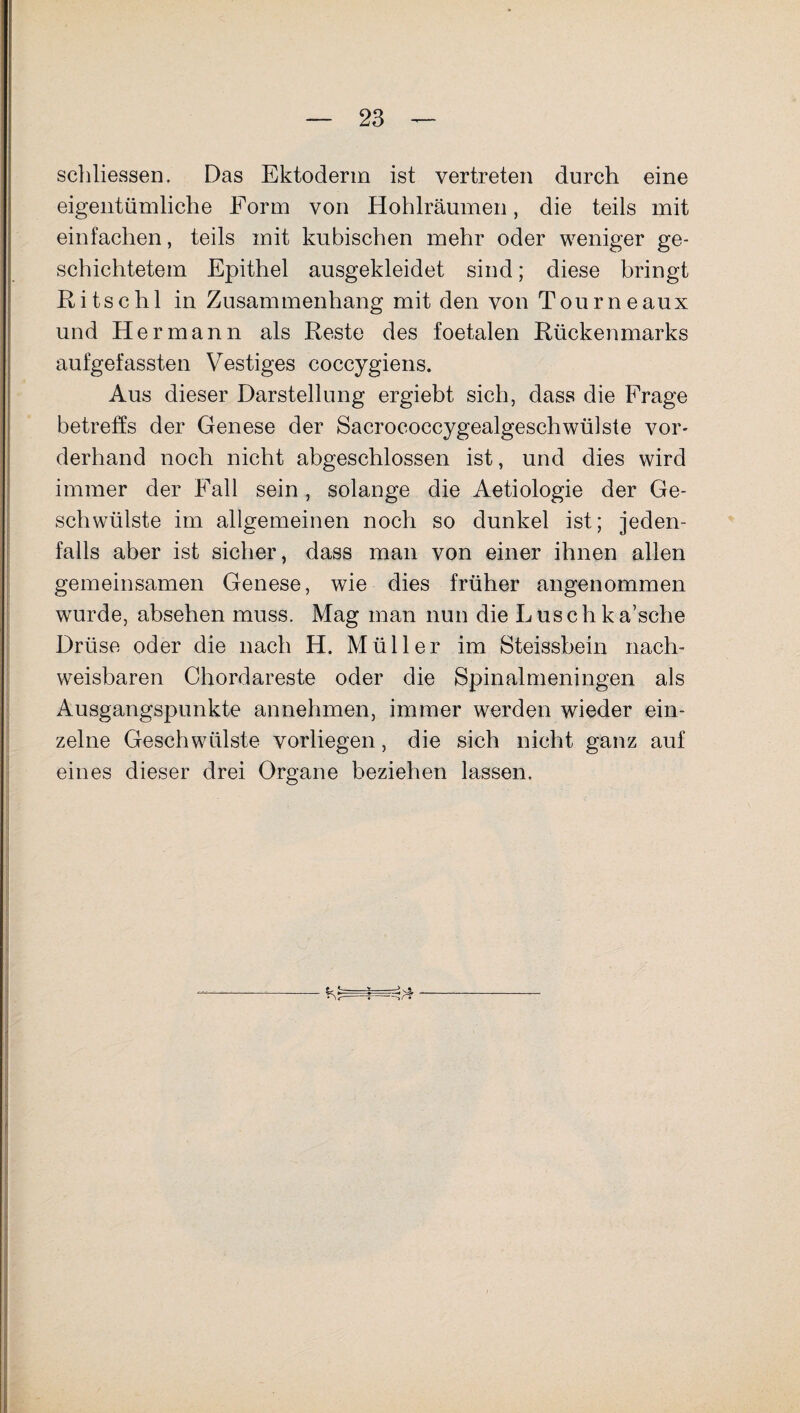 schliessen. Das Ektoderm ist vertreten durch eine eigentümliche Form von Hohlräumen, die teils mit einfachen, teils mit kubischen mehr oder weniger ge¬ schichtetem Epithel ausgekleidet sind; diese bringt Ritschl in Zusammenhang mit den von Tourneaux und Hermann als Reste des foetalen Rückenmarks aufgefassten Vestiges coccygiens. Aus dieser Darstellung ergiebt sich, dass die Frage betreffs der Genese der Sacrococcygealgeschwülste vor¬ derhand noch nicht abgeschlossen ist, und dies wird immer der Fall sein, solange die Aetiologie der Ge¬ schwülste im allgemeinen noch so dunkel ist; jeden¬ falls aber ist sicher, dass man von einer ihnen allen gemeinsamen Genese, wie dies früher angenommen wurde, absehen muss. Mag man nun die Luschka’sche Drüse oder die nach H. Müller im Steissbein nach¬ weisbaren Chordareste oder die Spinalmeningen als Ausgangspunkte annehmen, immer werden wieder ein¬ zelne Geschwülste vorliegen, die sich nicht ganz auf eines dieser drei Organe beziehen lassen. G ■=^rf