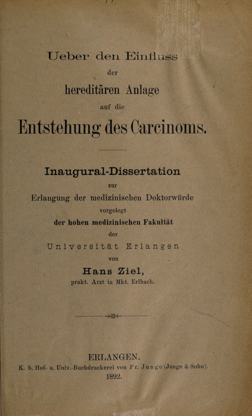 der hereditären Anlage auf die Entstehung des Carcinoms. Inaugur al-Dissertation zur Erlangung der medizinischen Doktorwürde vorgelegt der hohen medizinischen Fakultät der Universität Erlangen von Hans Ziel, prakt. Arzt in Mkt. Erlbach. V ERLANGEN. K. b. Hof- u. Univ.-Buchdritckerei von Fr. Junge (Junge & Sohn). 1892.