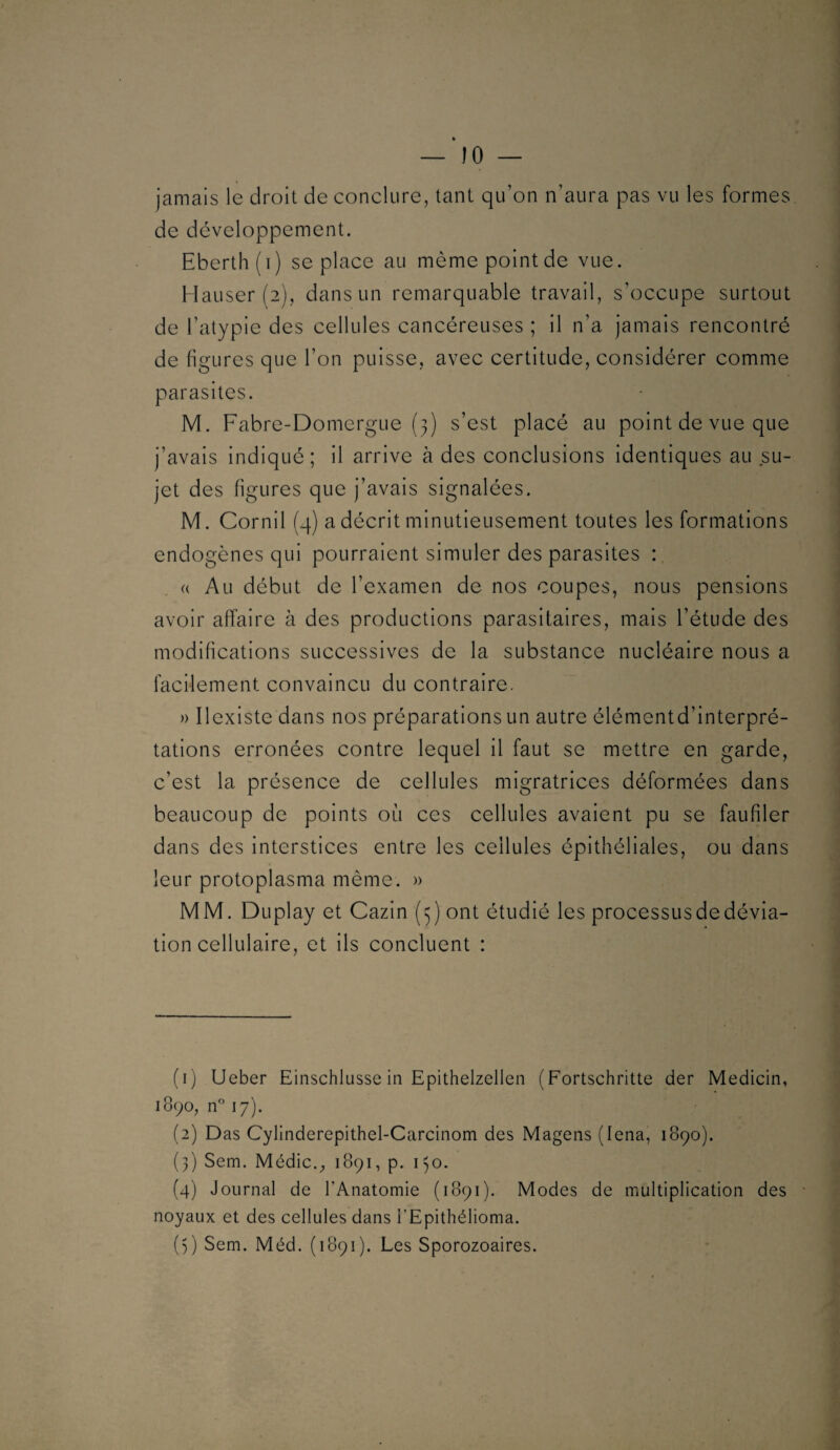 jamais le droit de conclure, tant qu’on n’aura pas vu les formes de développement. Eberth(T) se place au même point de vue. Hauser (2), dans un remarquable travail, s’occupe surtout de l’atypie des cellules cancéreuses ; il n’a jamais rencontré de figures que l’on puisse, avec certitude, considérer comme parasites. M. Fabre-Domergue (3) s’est placé au point de vue que j’avais indiqué; il arrive à des conclusions identiques au su¬ jet des figures que j’avais signalées. M. Cornil (4) a décrit minutieusement toutes les formations endogènes qui pourraient simuler des parasites : (( Au début de l’examen de nos coupes, nous pensions avoir affaire à des productions parasitaires, mais l’étude des modifications successives de la substance nucléaire nous a facilement convaincu du contraire. » Ilexiste dans nos préparations un autre élémentd’interpré- tations erronées contre lequel il faut se mettre en garde, c’est la présence de cellules migratrices déformées dans beaucoup de points où ces cellules avaient pu se faufiler dans des interstices entre les cellules épithéliales, ou dans leur protoplasma même. » MM. Duplay et Cazin (3) ont étudié les processus de dévia¬ tion cellulaire, et ils concluent : (1) Ueber Einschlusse in Epithelzellen (Fortschritte der Medicin, 1890, n 17). (2) Das Cylinderepithel-Carcinom des Mageiis (lena, 1890). (3) Sem. Médic.^ 1891, p. 130. (4) Journal de l’Anatomie (1891). Modes de multiplication des noyaux et des cellules dans i’Epithélioma. (5) Sem. Méd. (1891). Les Sporozoaires.