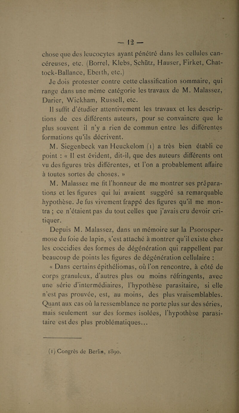 chose que des leucocytes ayant pénétré dans les cellules can¬ céreuses, etc. (Borrel, Klebs, Schütz, Hauser, Firket, Chat- tock-Ballance, Ebeith, etc.) Je dois protester contre cette classification sommaire, qui range dans une même catégorie les travaux de M. Malassez, Darier, Wickham, Russell, etc. 11 suffit d’étudier attentivement les travaux et les descrip¬ tions de ces différents auteurs, pour se convaincre que le plus souvent il n’y a rien de commun entre les differentes formations qu’ils décrivent. M. Siegenbeck van Heuckelom (i) a très bien établi ce point : (( Il est évident, dit-il, que des auteurs différents ont vu des figures très différentes, et l’on a probablement affaire à toutes sortes de choses. » M. Malassez me fit l’honneur de me montrer ses prépara¬ tions et les figures qui lui avaient suggéré sa remarquable hypothèse. Je fus vivement frappé des figures qu’il me mon¬ tra ; ce n’étaient pas du tout celles que j’avais cru devoir cri¬ tiquer. Depuis M. Malassez, dans un mémoire sur la Psorosper- mose du foie de lapin, s’est attaché à montrer qu’il existe chez les coccidles des formes de dégénération qui rappellent par beaucoup de points les figures de dégénération cellulaire : (( Dans certains épithéllomas, où l’on rencontre, à côté de corps granuleux, d’autres plus ou moins réfringents, avec une série d’intermédiaires, l’hypothèse parasitaire, si elle n’est pas prouvée, est, au moins, des plus vraisemblables. Quant aux cas où la ressemblance ne porte plus sur des séries, mais seulement sur des formes isolées, l’hypothèse parasi¬ taire est des plus problématiques...