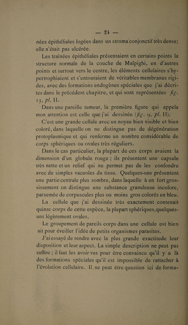 nées épithéliales logées dans un stroma conjonctif très dense; elle n’était pas ulcérée. Les traînées épithéliales présentaient en certains points la structure normale de la couche de Malpighi, en d’autres points et surtout vers le centre, les éléments cellulaires s’hy- pertrophiaient et s’entouraient de véritables membranes rigi¬ des, avec des formations endogènes spéciales que j’ai décri¬ tes dans le précédent chapitre, et qui sont représentées fig. 13, Z^/. 11. ■ Dans une pareille tumeur, la première figure qui appela mon attention est celle que j’ai dessinée ( fig. 9, pi. II). C’est une grande cellule avec un noyau bien visible et bien coloré, dans laquelle on ne distingue pas de dégénération protoplasmique et qui renferme un nombre considérable de corps sphériques ou ovales très réguliers. Dans le cas particulier, la plupart de ces corps avaient la dimension d’un globule rouge ; ils présentent une capsule très nette et un relief qui ne permet pas de les confondre avec de simples vacuoles du tissu. Quelques-uns présentent une partie centrale plus sombre, dans laquelle à un fort gros¬ sissement on distingue une substance granuleuse incolore, parsemée de corpuscules plus ou moins gros colorés en bleu. La cellule que j’ai dessinée très exactement contenait quinze corps de cette espèce, la plupart sphériques,quelques- uns légèrement ovales. Le groupement de pareils corps dans une cellule est bien ait pour éveiller l’idée de petits organismes parasites. J’ai essayé de rendre avec la plus grande exactitude leur disposition et leur aspect. La simple description ne peut pas suffire ; il faut les avoir vus pour être convaincu qu’il y a là des formations spéciales qu’il est impossible de rattacher à l’évolution cellulaire. 11 ne peut être question Ici déforma-
