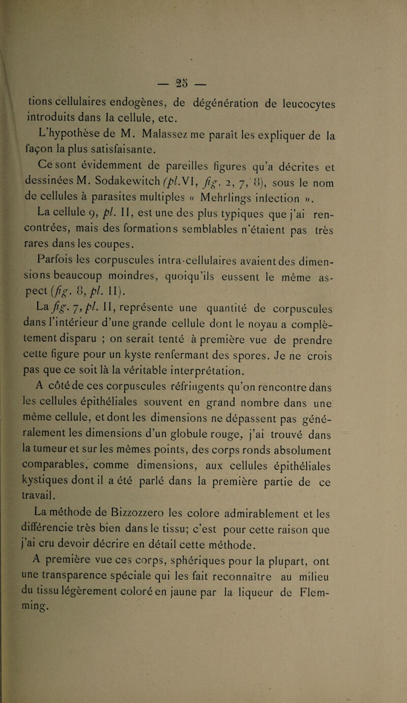 2o lions cellulaires endogènes, de dégénération de leucocytes introduits dans la cellule, etc. L’hypothèse de M. Malassez me paraît les expliquer de la façon la plus satisfaisante. Ce sont évidemment de pareilles figures qu’a décrites et dessinées M. Sodakewitch fig. 2, 7,'8), sous le nom de cellules à parasites multiples « Mehrlings infection )>. La cellule 9, pl. Il, est une des plus typiques que j’ai ren¬ contrées, mais des formations semblables n'étaient pas très rares dans les coupes. Parfois les corpuscules intra-cellulaires avaient des dimen¬ sions beaucoup moindres, quoiqu’ils eussent le même as¬ pect [fg. 8, pl, II). ^^5 ^®P^*^sente une quantité de corpuscules dans I intérieur d’une grande cellule dont le noyau a complè¬ tement disparu ; on serait tenté à première vue de prendre cette figure pour un kyste renfermant des spores. Je ne crois pas que ce soit là la véritable interprétation. A côté de ces corpuscules réfringents qu’on rencontre dans les cellules épithéliales souvent en grand nombre dans une même cellule, et dont les dimensions ne dépassent pas géné¬ ralement les dimensions d’un globule rouge^ j’ai trouvé dans la tumeur et sur les mêmes points, des corps ronds absolument comparables, comme dimensions, aux cellules épithéliales kystiques dont il a été parlé dans la première partie de ce travail. La méthode de Bizzozzero les colore admirablement et les différencie très bien dans le tissu; c’est pour cette raison que j’ai cru devoir décrire en détail cette méthode. A première vue ces corps, sphériques pour la plupart, ont une transparence spéciale qui les fait reconnaître au milieu du tissu légèrement coloré en jaune par la liqueur de Flem- ming.