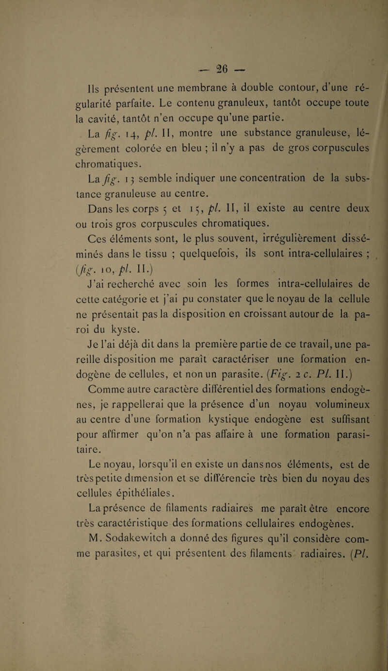 Ils présentent une membrane à double contour, d’une ré¬ gularité parfaite. Le contenu granuleux, tantôt occupe toute la cavité, tantôt n’en occupe qu’une partie. La fi^'. 14, pL 11, montre une substance granuleuse, lé¬ gèrement colorée en bleu ; il n’y a pas de gros corpuscules chromatiques. 13 semble indiquer une concentration de la subs¬ tance granuleuse au centre. Dans les corps 5 et 15, p/. II, il existe au centre deux ou trois gros corpuscules chromatiques. Ces éléments sont, le plus souvent, irrégulièrement dissé¬ minés dans le tissu ; quelquefois, ils sont intra-cellulaires ; Lfis- ^o, pi.w.) J’ai recherché avec soin les formes intra-cellulaires de cette catégorie et j’ai pu constater que le noyau de la cellule ne présentait pas la disposition en croissant autour de la pa¬ roi du kyste. Je l’ai déjà dit dans la première partie de ce travail, une pa¬ reille disposition me paraît caractériser une formation en¬ dogène de cellules, et non un parasite. [Fi^. 2 c. Pi, IL) Comme autre caractère différentiel des formations endogè¬ nes, je rappellerai que la présence d’un noyau volumineux au centre d’une formation kystique endogène est suffisant pour affirmer qu’on n’a pas affaire à une formation parasi¬ taire. Le noyau, lorsqu’il en existe un dans nos éléments, est de très petite dimension et se différencie très bien du noyau des cellules épithéliales. La présence de filaments radlaire's me paraît être encore très caractéristique des formations cellulaires endogènes. M. Sodakewitch a donné des figures qu’il considère com¬ me parasites, et qui présentent des filaments radlaires. (P/.