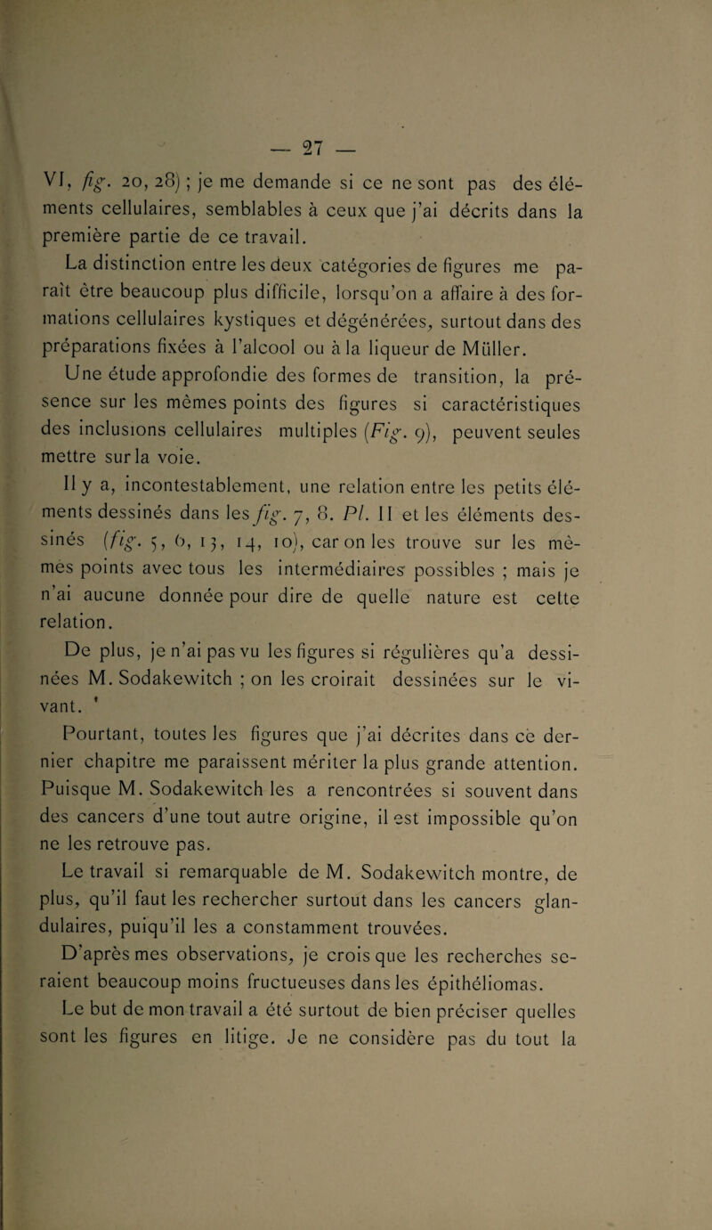 VJ, 20, 28) ; je me demande si ce ne sont pas des élé¬ ments cellulaires, semblables à ceux que j’ai décrits dans la fl première partie de ce travail. , La distinction entre les deux catégories de figures me pa¬ raît être beaucoup plus difficile, lorsqu’on a affaire à des for¬ mations cellulaires kystiques et dégénérées^ surtout dans des préparations fixées à l’alcool ou à la liqueur de Müller. Une étude approfondie des formes de transition, la pré¬ sence sur les mêmes points des figures si caractéristiques des inclusions cellulaires multiples {Fig, 9), peuvent seules mettre sur la voie. Il y a, incontestablement, une relation entre les petits élé¬ ments dessinés dans les fig. 7, 8. PL II et les éléments des¬ sinés {fig> ), 0, 13, iq, 10), car on les trouve sur les mê¬ mes points avec tous les Intermédiaires' possibles ; mais je n’al aucune donnée pour dire de quelle nature est cette relation. De plus, je n’ai pas vu les figures si régulières qu’a dessi¬ nées M. Sodakewitch ; on les croirait dessinées sur le vl- [ ■ vant. W [Pourtant, toutes les figures que j’ai décrites dans ce der- f nier chapitre me paraissent mériter la plus grande attention. K Puisque M. Sodakewitch les a rencontrées si souvent dans r des cancers d’une tout autre origine, Il est impossible qu’on , ne les retrouve pas. I Le travail si remarquable de M. Sodakewitch montre, de plus, qu’il faut les rechercher surtout dans les cancers glan¬ dulaires, puiqu’Il les a constamment trouvées. D’après mes observations^ je crois que les recherches se¬ raient beaucoup moins fructueuses dans les épithéliomas. Le but de mon travail a été surtout de bien préciser quelles sont les figures en litige. Je ne considère pas du tout la