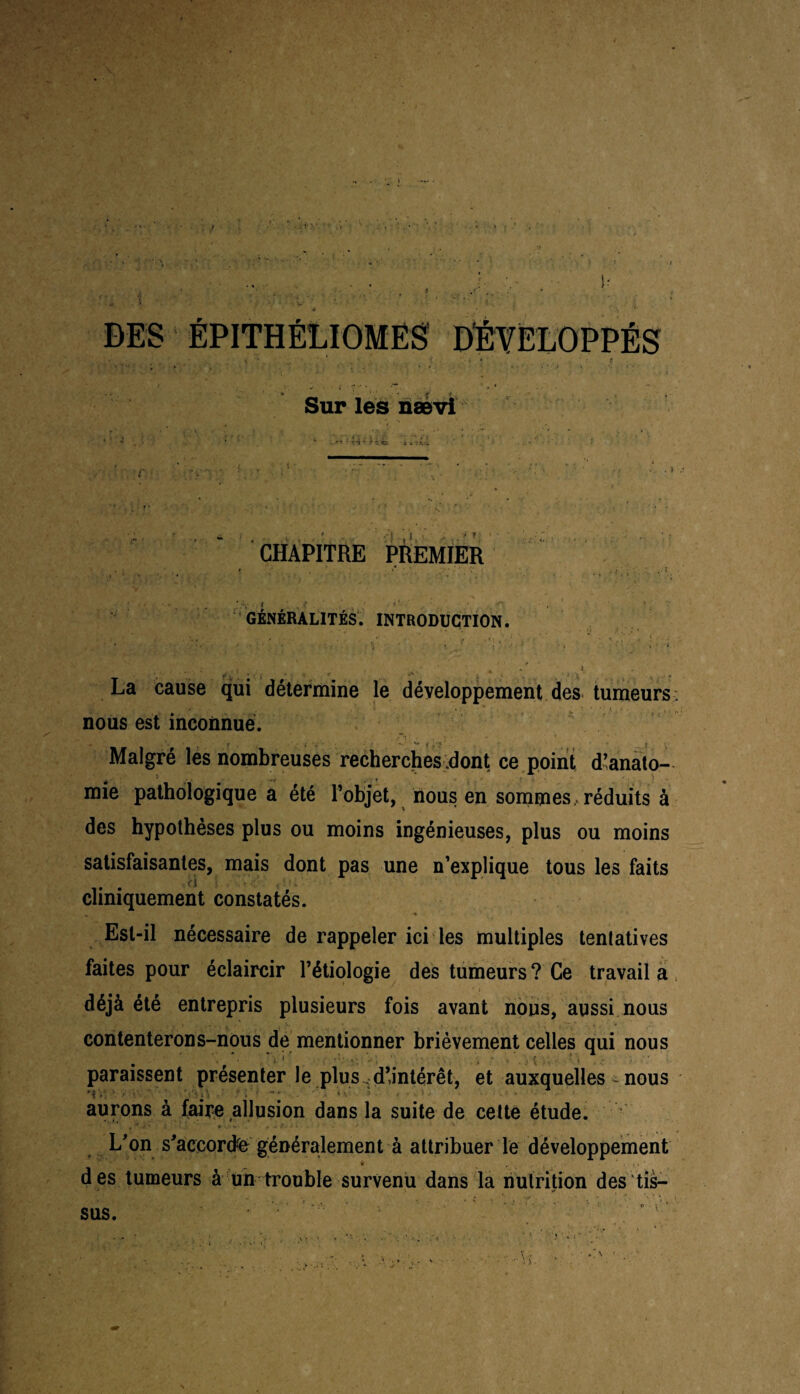 ÉPITHÉLIOMES Sur les nævi • •»  CHAPITRE PREMIER I ' * '. « * ’ ’ . , • • ’ • - # ’ f ^ ( * I ‘ O . ’ GÉNÉRALITÉS. INTRODUCTION. 1 -, ' ' * • . ’ . • ' * ‘ ‘ *'• , «' • ’ • . • • . . * ' . ‘ . • . ' ’ ' 4 ' i La cause qui détermine le développement des tumeurs; nous est inconnue. Malgré les nombreuses recherches .dont ce point d’anato¬ mie pathologique a été l’objet, nous en sommes, réduits à des hypothèses plus ou moins ingénieuses, plus ou moins satisfaisantes, mais dont pas une n’explique tous les faits cliniquement constatés. Est-il nécessaire de rappeler ici les multiples tentatives faites pour éclaircir l’étiologie des tumeurs ? Ce travail a déjà été entrepris plusieurs fois avant nous, aussi nous contenterons-nous de mentionner brièvement celles qui nous paraissent présenter le plus . d’intérêt, et auxquelles nous aurons à faire allusion dans la suite de cette étude. L’on s'accorda généralement à attribuer le développement * .. i . - • ' • ■. ■ des tumeurs à un trouble survenu dans la nutrition des tis¬ sus