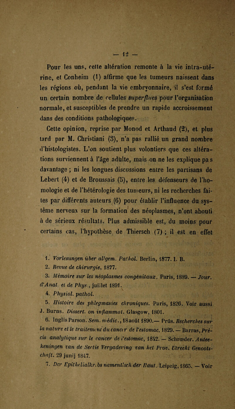 Pour les uns, celte altération remonte à la vie intra-uté¬ rine, et Conheim (1) affirme que les tumeurs naissent dans les régions où, pendant la vie embryonnaire, il s’est formé un certain nombre de cellules superflues pour l’organisation normale, et susceptibles de prendre un rapide accroissement dans des conditions pathologiques. Cette opinion, reprise par Monod et Artbaud (2), et plus tard par M. Christiani (3), n’a pas rallié un grand nombre d’histologistes. L’on soutient plus volontiers que ces altéra¬ tions surviennent à l’âge adülte, mais on ne les explique pas davantage ; ni les longues discussions entre les partisans de Lebert (4) et de Broussais (b), entre les défenseurs de l’ho¬ mologie et de l’hétérologie des tumeurs, ni les recherches fai¬ tes par différents auteurs (6) pour établir l’influence du sys¬ tème nerveux sur la formation' des néoplasmes, n’ont abouti à de sérieux résultats. Plus admissible est, du moins pour certains cas, l’hypothèse de Thiersch (7) ; il est en effet 1. Vorlesungen über allgem. Pathol. Berlin, 1877.1. B. 2. Revue de chirurgie, 1 877. 3. Mémoire sur les néoplasmes congénitaux. Paris, 1889. — Jour. d’Anat. et de Phys , juillet 1891. 4. Physiol. pathol. 5. Histoire des phlegmasies chroniques. Paris, 1826. Voir aussi J. Burns. Dissert, on inflammot. Glasgow, 1801. 6. InglisParson. Sem. mêdic., 18août 1890.— Prüs. Recherches sur la nature et le traitement du canct r de Vestomac, 1829. — Barras, Pré¬ cis analytique sur le cancer de i’estomac, 1842. — Schrœder. Antee- keningen van de Sertie Vergadering ran het Prov. Utrecht Genoots- chaft. 29 juriij 1847. 7. Dcr Epith(Ualhï\ bs namentheh âer Paul. Leipzig, 1865. — Voir