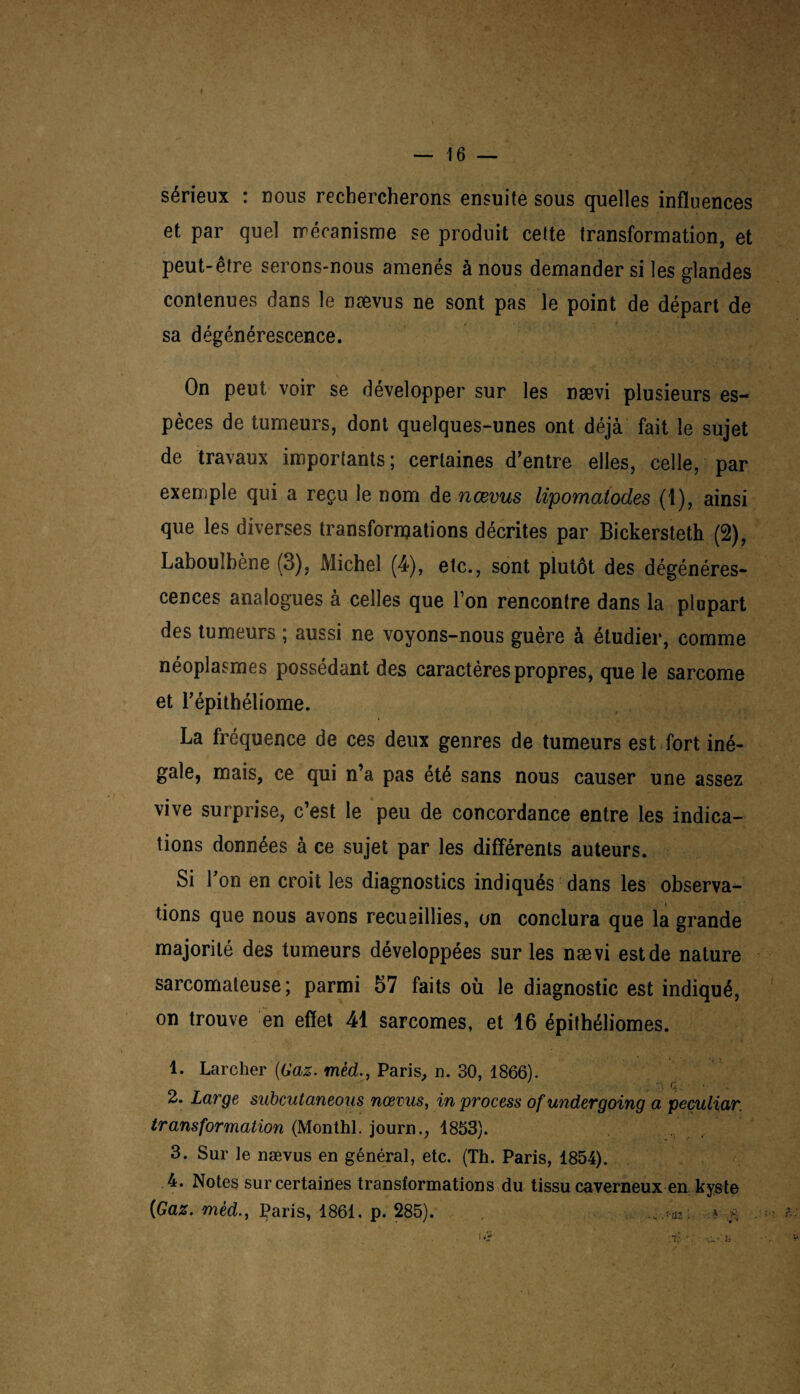 sérieux : nous rechercherons ensuite sous quelles influences et par quel mécanisme se produit cette transformation, et peut-être serons-nous amenés à nous demander si les glandes contenues dans le nævus ne sont pas le point de départ de sa dégénérescence. On peut voir se développer sur les nævi plusieurs es¬ pèces de tumeurs, dont quelques-unes ont déjà fait le sujet de travaux importants ; certaines d’entre elles, celle, par exemple qui a reçu le nom de nævus lipomatodes (1), ainsi que les diverses transformations décrites par Bickersteth (2), Labouîbène (3), Michel (4), etc., sont plutôt des dégénéres¬ cences analogues à celles que I on rencontre dans la plupart des tumeurs ; aussi ne voyons-nous guère à étudier, comme néoplasmes possédant des caractères propres, que le sarcome et Tépithéliome. La fréquence de ces deux genres de tumeurs est fort iné¬ gale, mais, ce qui n’a pas été sans nous causer une assez vive surprise, c’est le peu de concordance entre les indica¬ tions données à ce sujet par les différents auteurs. Si Yon en croit les diagnostics indiqués dans les observa¬ tions que nous avons recueillies, un conclura que la grande majorité des tumeurs développées sur les nævi estde nature sarcomateuse; parmi 57 faits où le diagnostic est indiqué, on trouve en effet 41 sarcomes, et 16 épithéliomes. 1. Larcher (Gaz. mèd., Paris, n. 30, 1866). 2. Large subcutaneous nævus, in process of undergoing a peçuliar. transformation (Monthl. journ., 1853). 3. Sur le nævus en général, etc. (Th. Paris, 1854). 4. Notes sur certaines transformations du tissu caverneux en kyste [Gaz. mèd., Paris, 1861, p. 285). /