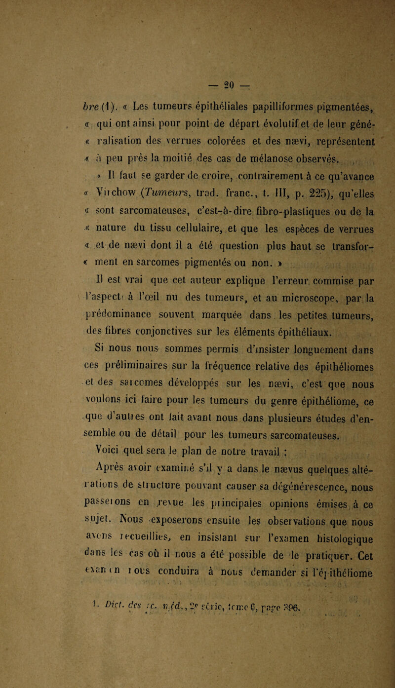 bre{ 1). « Les tumeurs épithéliales papilliforrnes pigmentées, « qui ont ainsi pour point de départ évolutif et de leur géné- « ralisation des verrues colorées et des nævi, représentent « à peu près la moitié des cas de mélanose observés. « Il faut se garder de croire, contrairement à ce qu’avance « Virchow (Tumeurs, trad. franc., t. 111, p. 225), qu’elles « sont sarcomateuses, c’est-à-dire fibro-plastiques ou de la « nature du tissu cellulaire, et que les espèces de verrues « et de nævi dont il a été question plus haut se transfor¬ me ment en sarcomes pigmentés ou non. » Il est vrai que cet auteur explique l’erreur commise par 1 ’aspectr à l’œil nu des tumeurs, et au microscope, par la prédominance souvent marquée dans les petites tumeurs, des fibres conjonctives sur les éléments épithéliaux. Si nous nous sommes permis d’insister longuement dans ces préliminaires sur la fréquence relative des épithéliomes et des sarcomes développés sur les nævi, c’est que nous voulons ici faire pour les tumeurs du genre épithéliome, ce que d’auties ont fait avant nous dans plusieurs études d’en¬ semble ou de détail pour les tumeurs sarcomateuses. Voici quel sera le plan de notre travail : Après avoir examiné s’il.y a dans le nævus quelques alté¬ rations de structure pouvant causer sa dégénérescence, nous passeions en revue les principales opinions émises à ce sujet. INous exposerons ensuite les observations que nous avens recueillies, en insistant sur l’examen histologique dans les cas où il nous a été possible de le pratiquer. Cet exanin i ous conduira à nous demander si l’é] ithéliome L Dût. des :c, ii.çd., 2e série, terre G, race HP6.