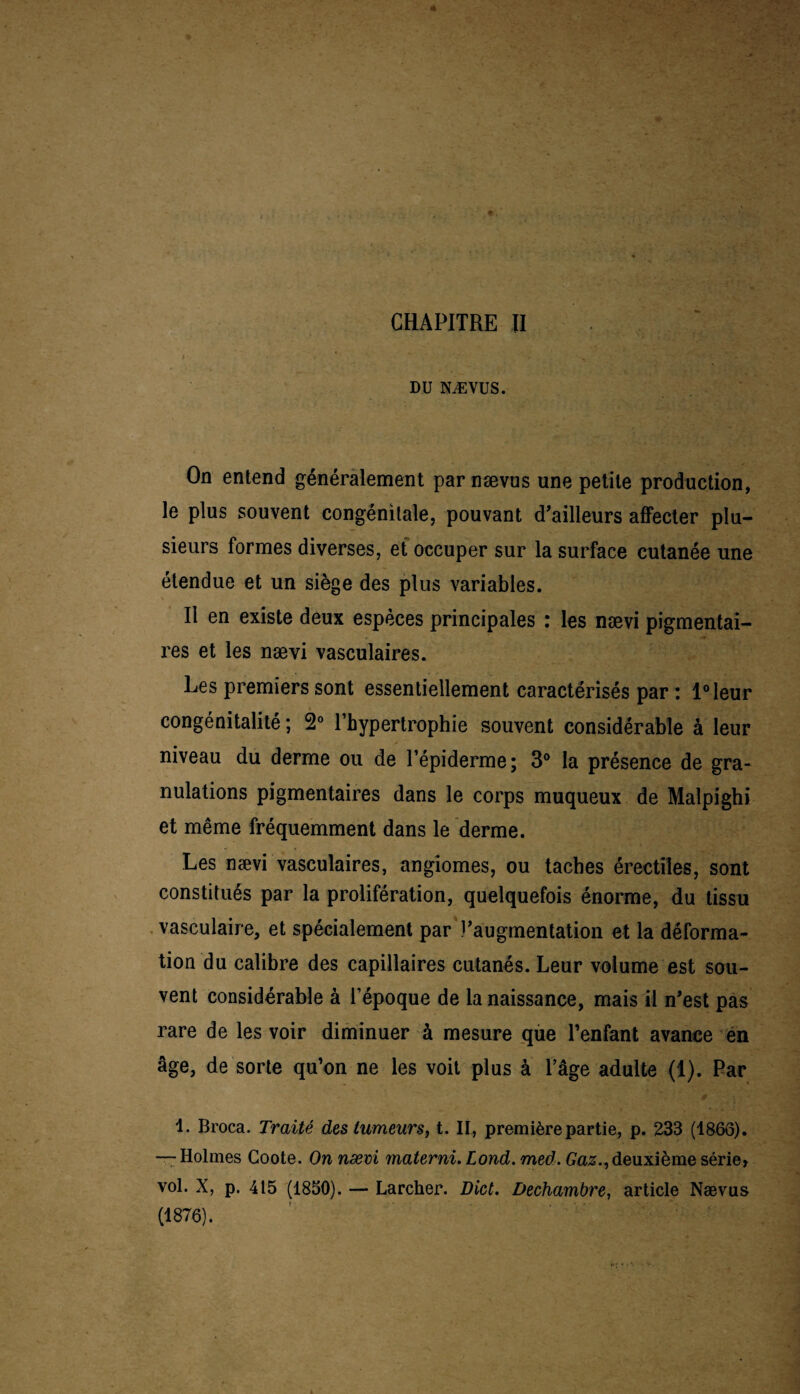 y DU NÆVUS. On entend généralement par nævus une petite production, le plus souvent congénitale, pouvant d’ailleurs affecter plu¬ sieurs formes diverses, et occuper sur la surface cutanée une étendue et un siège des plus variables. Il en existe deux espèces principales : les nævi pigmentai¬ res et les nævi vasculaires. Les premiers sont essentiellement caractérisés par : l°leur congénitalité ; 2° l’hypertrophie souvent considérable à leur niveau du derme ou de l’épiderme; 3° la présence de gra¬ nulations pigmentaires dans le corps muqueux de Malpighi et même fréquemment dans le derme. Les nævi vasculaires, angiomes, ou taches érectiles, sont constitués par la prolifération, quelquefois énorme, du tissu vasculaire, et spécialement par l’augmentation et la déforma¬ tion du calibre des capillaires cutanés. Leur volume est sou¬ vent considérable à l’époque de la naissance, mais il n’est pas rare de les voir diminuer à mesure que l’enfant avance en âge, de sorte qu’on ne les voit plus à l’âge adulte (1). Par 1. Broca. Traité des tumeurs, t. II, première partie, p. 233 (1866). —- Holmes Goote. On nævi materni. Lond. med. Gaz., deuxième série» vol. X, p. 415 (1850). — Larcher. Dict. Dechambre, article Nævus (1876).