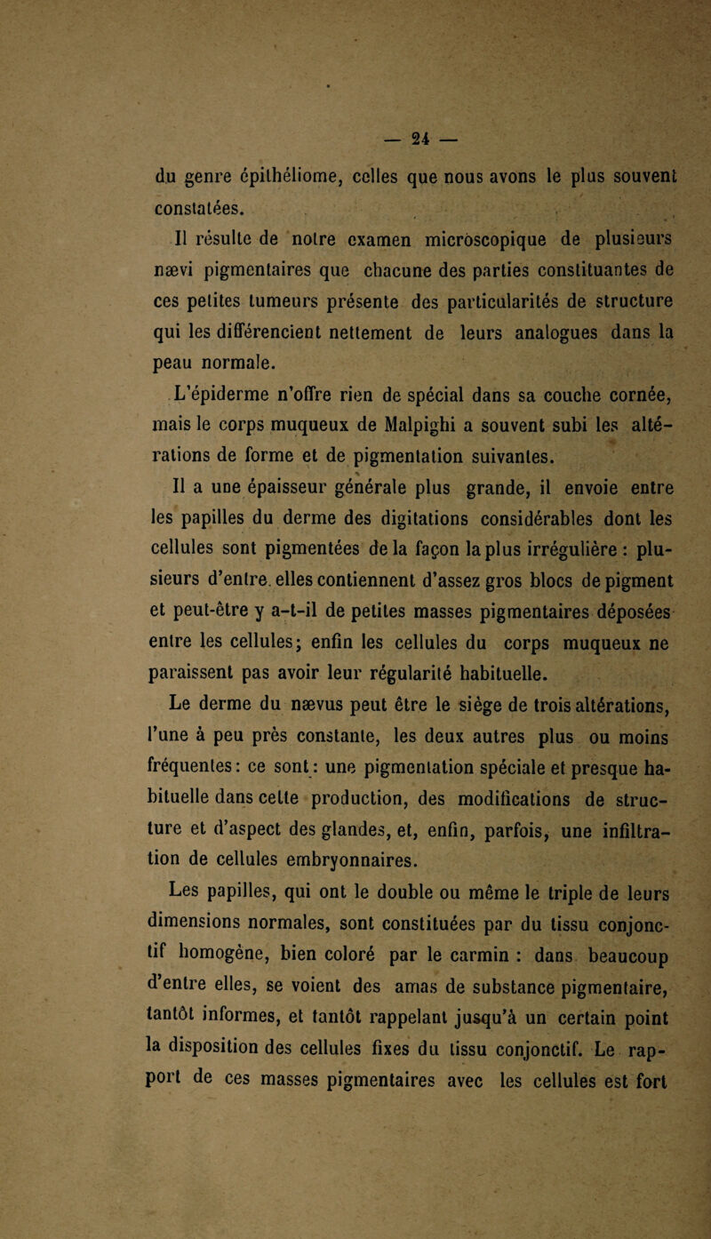 du genre épithéliome, celles que nous avons le plus souvent constatées. Il résulte de notre examen microscopique de plusieurs nævi pigmentaires que chacune des parties constituantes de ces petites tumeurs présente des particularités de structure qui les différencient nettement de leurs analogues dans la peau normale. L’épiderme n’offre rien de spécial dans sa couche cornée, mais le corps muqueux de Malpighi a souvent subi les alté¬ rations de forme et de pigmentation suivantes. Il a une épaisseur générale plus grande, il envoie entre les papilles du derme des digitations considérables dont les cellules sont pigmentées delà façon la plus irrégulière : plu¬ sieurs d’entre, elles contiennent d’assez gros blocs de pigment et peut-être y a-t-il de petites masses pigmentaires déposées entre les cellules; enfin les cellules du corps muqueux ne paraissent pas avoir leur régularité habituelle. Le derme du nævus peut être le siège de trois altérations, l’une à peu près constante, les deux autres plus ou moins fréquentes : ce sont : une pigmentation spéciale et presque ha¬ bituelle dans cette production, des modifications de struc¬ ture et d’aspect des glandes, et, enfin, parfois, une infiltra¬ tion de cellules embryonnaires. Les papilles, qui ont le double ou même le triple de leurs dimensions normales, sont constituées par du tissu conjonc¬ tif homogène, bien coloré par le carmin : dans beaucoup d’entre elles, se voient des amas de substance pigmentaire, tantôt informes, et tantôt rappelant jusqu’à un certain point la disposition des cellules fixes du tissu conjonctif. Le rap¬ port de ces masses pigmentaires avec les cellules est fort