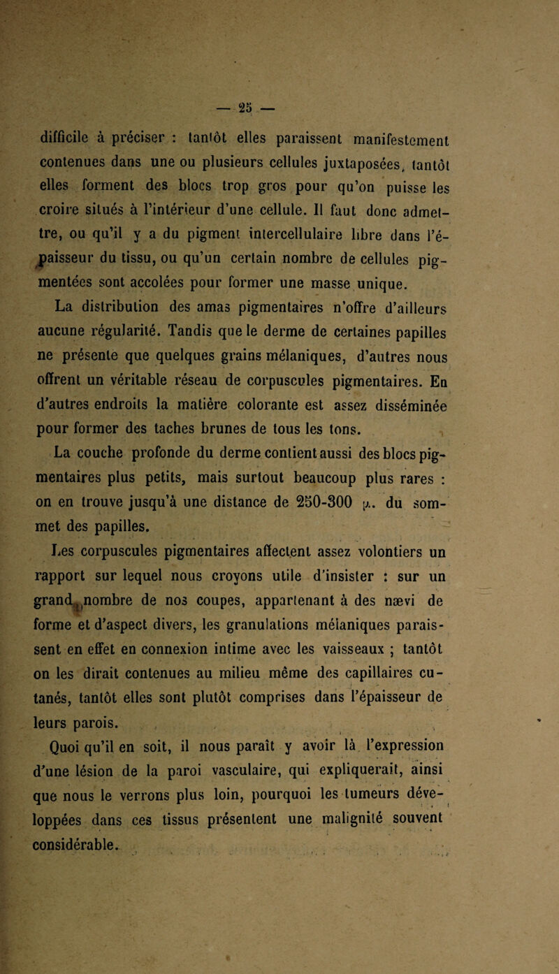 difficile à préciser : tantôt elles paraissent manifestement contenues dans une ou plusieurs cellules juxtaposées, tantôt elles forment des blocs trop gros pour qu’on puisse les croire situés à l’intérieur d’une cellule. Il faut donc admet¬ tre, ou qu’il y a du pigment intercellulaire libre dans l’é¬ paisseur du tissu, ou qu’un certain nombre de cellules pig¬ mentées sont accolées pour former une masse unique. La distribution des amas pigmentaires n’offre d’ailleurs aucune régularité. Tandis que le derme de certaines papilles ne présente que quelques grains mélaniques, d’autres nous . ’ ' s .... offrent un véritable réseau de corpuscules pigmentaires. En d’autres endroits la matière colorante est assez disséminée pour former des taches brunes de tous les tons. La couche profonde du derme contient aussi des blocs pig¬ mentaires plus petits, mais surtout beaucoup plus rares : on en trouve jusqu’à une distance de 250-300 p,. du som¬ met des papilles. Les corpuscules pigmentaires affectent assez volontiers un rapport sur lequel nous croyons utile d’insister : sur un grand,nnombre de nos coupes, appartenant à des nævi de forme et d’aspect divers, les granulations méianiques parais¬ sent en effet en connexion intime avec les vaisseaux ; tantôt - v- p. *. « ■ > • h on les dirait contenues au milieu même des capillaires cu¬ tanés, tantôt elles sont plutôt comprises dans l’épaisseur de leurs parois. Quoi qu’il en soit, il nous paraît y avoir là l’expression d’une lésion de la paroi vasculaire, qui expliquerait, ainsi que nous le verrons plus loin, pourquoi les tumeurs déve- loppées dans ces tissus présentent une malignité souvent considérable.