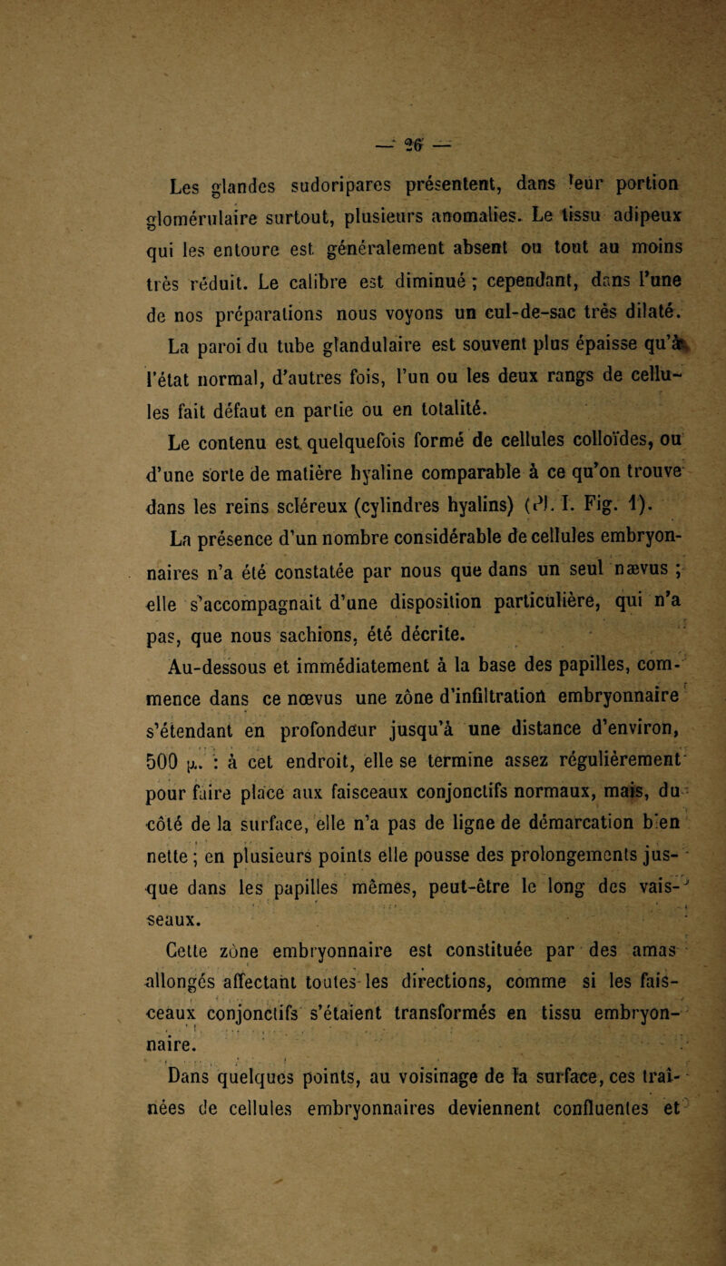 Les glandes sudoripares présentent, dans reur portion glomérulaire surtout, plusieurs anomalies. Le tissu adipeux qui les entoure est généralement absent ou tout au moins très réduit. Le calibre est diminué ; cependant, dans l’une de nos préparations nous voyons un cul-de-sac très dilaté. La paroi du tube glandulaire est souvent plus épaisse qu’k l’état normal, d’autres fois, l’un ou les deux rangs de cellu¬ les fait défaut en partie ou en totalité. Le contenu est quelquefois formé de cellules colloïdes, ou d’une sorte de matière hyaline comparable à ce qu’on trouve dans les reins scléreux (cylindres hyalins) (dl/ I. Fig. 1). La présence d’un nombre considérable de cellules embryon¬ naires n’a été constatée par nous que dans un seul nævus ; elle s’accompagnait d’une disposition particülièré, qui n’a pas, que nous sachions, été décrite. /' y Au-dessous et immédiatement à la base des papilles, com¬ mence dans ce nævus une zone d’infiltratioil embryonnaire s’étendant en profondeur jusqu’à une distance d’environ, 500 : à cet endroit, elle se termine assez régulièrement' pour faire place aux faisceaux conjonctifs normaux, mais, du côté de la surface, elle n’a pas de ligne de démarcation bien • » ' ' • i nette ; en plusieurs points elle pousse des prolongements jus¬ que dans les papilles mêmes, peut-être le long des vais-J 1 -lit *. —. K seaux. Cette zùne embryonnaire est constituée par des amas allongés affectant toutes les directions, comme si les fais- ceaux conjonctifs s’étaient transformés en tissu embryon- , . 1 . .% : , , ' , \ ‘ * naire. . ; ;« • ; i . ... Dans quelques points, au voisinage de la surface, ces traî¬ nées de cellules embryonnaires deviennent confluentes et