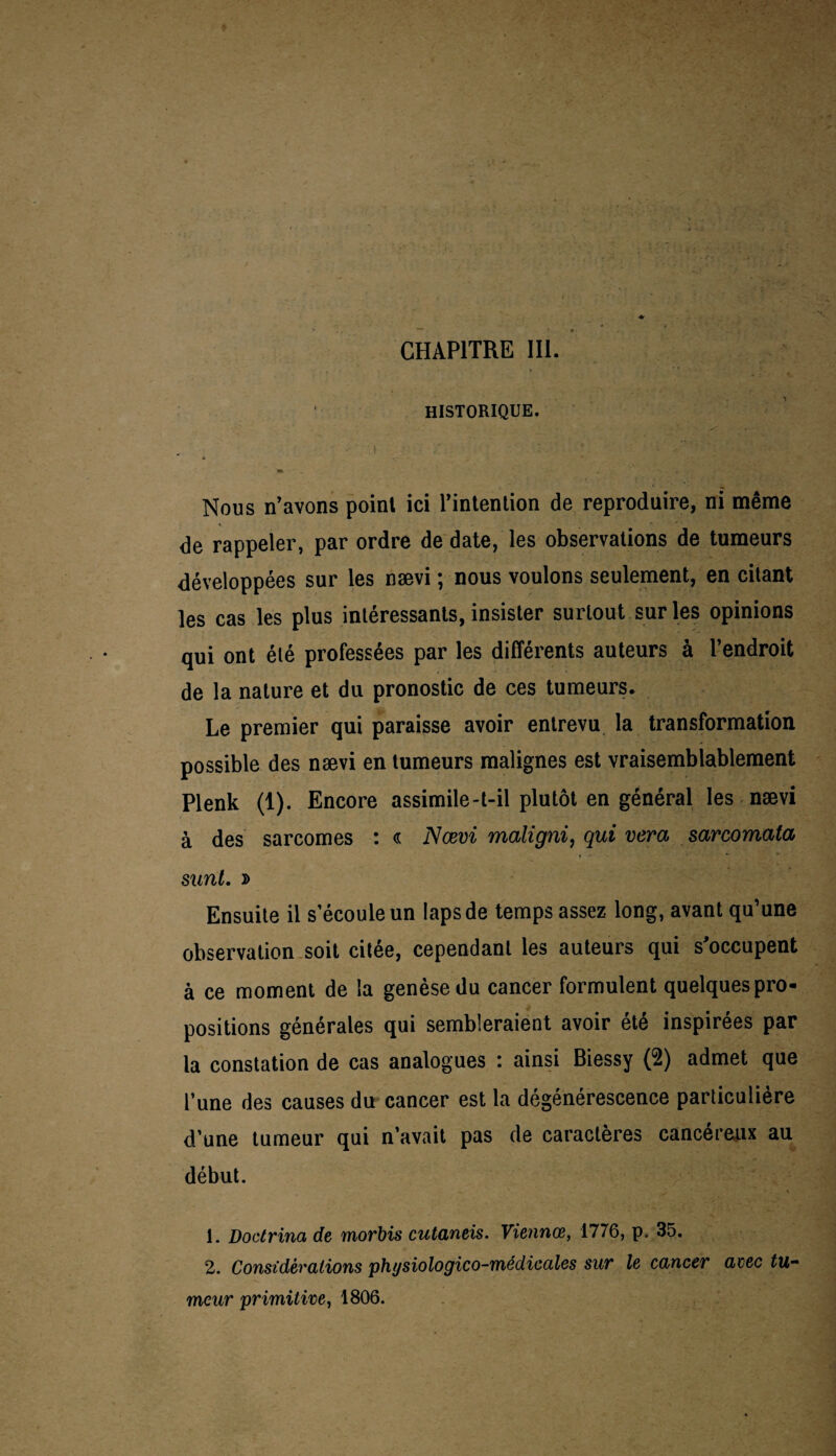 HISTORIQUE. Nous n’avons point ici l’intention de reproduire, ni même de rappeler, par ordre de date, les observations de tumeurs développées sur les nævi ; nous voulons seulement, en citant les cas les plus intéressants, insister surtout sur les opinions qui ont été professées par les différents auteurs à l’endroit de la nature et du pronostic de ces tumeurs. Le premier qui paraisse avoir entrevu la transformation possible des nævi en tumeurs malignes est vraisemblablement Plenk (1). Encore assimile-t-il plutôt en général les nævi à des sarcomes : « Nævi maligni, qui vera sarcomata sunt. » Ensuite il s’écoule un laps de temps assez long, avant qu’une observation soit citée, cependant les auteurs qui s'occupent à ce moment de la genèse du cancer formulent quelques pro¬ positions générales qui sembleraient avoir été inspirées par la constation de cas analogues : ainsi Biessy (2) admet que l’une des causes du cancer est la dégénérescence particulière d’une tumeur qui n’avait pas de caractères cancéreux au début. •> ' ^ V 1. Doctrina de morbis cutaneis. Viennœ, 1776, p. 35. 2. Considérations physiologico-médicales sur le cancer avec tu¬ meur primitive, 1806.