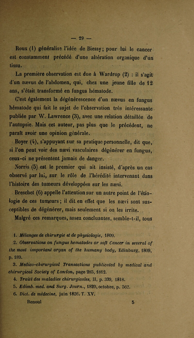 Roux(l) généralise l’idée deBiessy; pour lui le cancer est constamment précédé d’une allération organique d’un tissu. : La première observation est due à Wardrop (2) : il s’agit d’un nævus de l’abdomen, qui, chez une jeune fille de 12 ans, s’était transformé en fungus hémalode. C’est également la dégénérescence d’un nævus en fungus hémalode qui fait le sujet de l’observation très intéressante publiée par W. Lawrence (3), avec une relation détaillée de l’autopsie. Mais cet auteur, pas plus que le précédent, ne paraît avoir une opinion générale. Boyer (4), s’appuyant sur sa pratique personnelle, dit que, si l’on peut voir des nævi vasculaires dégénérer en fungus, ceux-ci ne présentent jamais de danger. Norris (5) est le premier qui ait insisté, d’après un cas observé par lui, sur le rôle de l’hérédité intervenant dans l’histoire des tumeurs développées sur les nævi. Breschet (6) appelle l’attention sur un autre point de l’étio¬ logie de ces tumeurs ; il dit en effet que les nævi sont sus¬ ceptibles de dégénérer, mais seulement si on les irrite. Malgré ces remarques, assez concluantes, semble-t-il, tous 1. Mélanges de chirurgie et de physiologie, 1809. 2. Observations on fungus hematodes or soft Cancer in several of ihe most important organ of the humany bod/y, Edinburg, 1809, p. 189. x • * 3. Medico-chirurgicul Transactions publicated by medical and chirurgical Society of London, page 285,1812. 4. Traité des maladies chirurgicales, II, p. 339, 1818. 5. Edimb.med. and Surg. Journ., 1820, octobre, p. 562. 6. Dict. de médecine, juin 1826. T. XV. Renoul 5