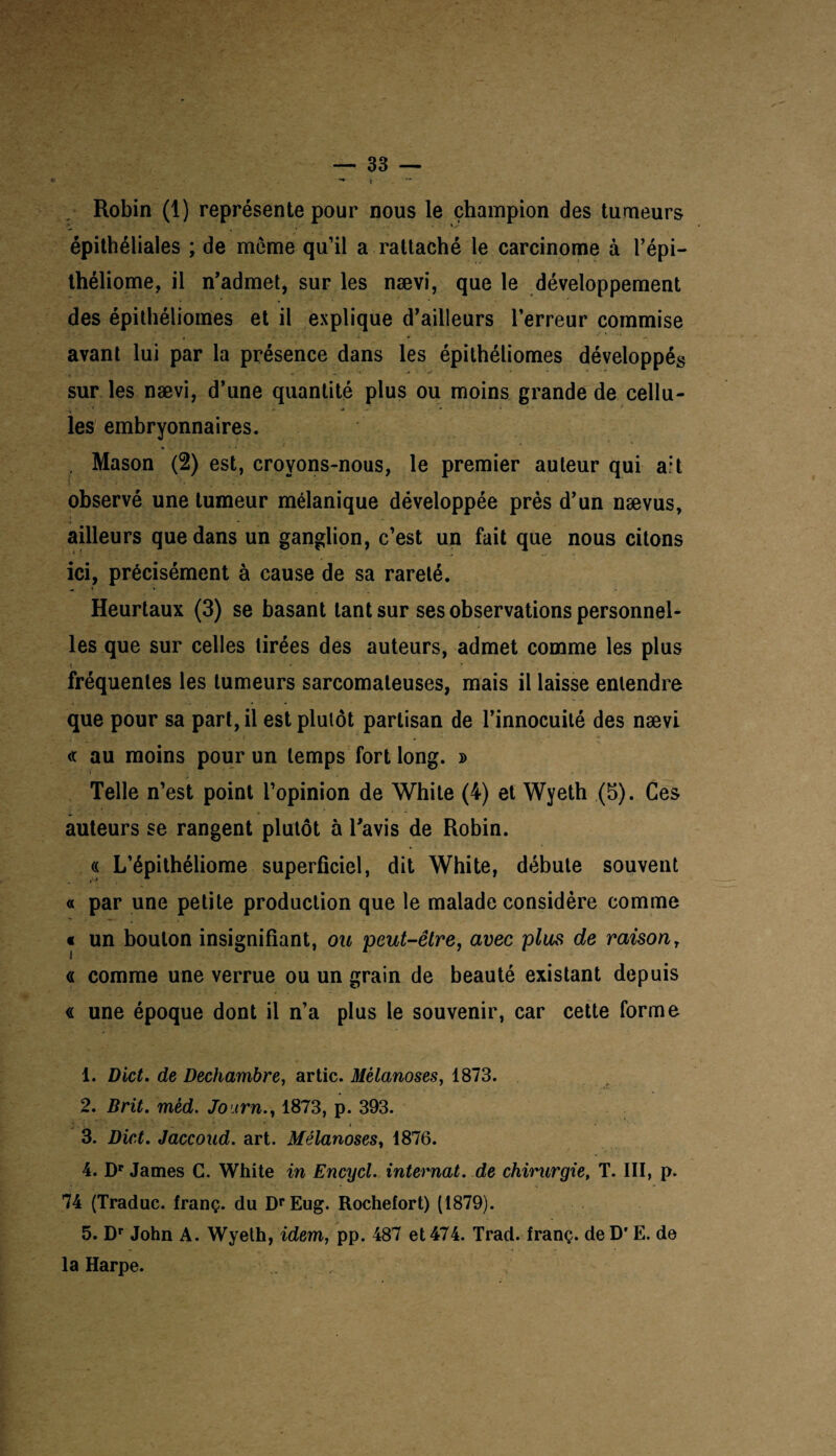 Robin (1) représente pour nous le champion des tumeurs épithéliales ; de meme qu’il a rattaché le carcinome à l’épi- théliome, il n’admet, sur les nævi, que le développement des épithéliomes et il explique d’ailleurs l’erreur commise avant lui par la présence dans les épithéliomes développés • • , „ «* '■*» • *  ■ •* sur les nævi, d’une quantité plus ou moins grande de cellu- i ■ 1 * ■* * •' i les embryonnaires. , Mason (2) est, croyons-nous, le premier auteur qui ait observé une tumeur mélanique développée près d’un nævus, ailleurs que dans un ganglion, c’est un fait que nous citons ici, précisément à cause de sa rareté. Heurtaux (3) se basant tant sur ses observations personnel¬ les que sur celles tirées des auteurs, admet comme les plus < * ■ fréquentes les tumeurs sarcomateuses, mais il laisse entendre que pour sa part, il est plutôt partisan de l’innocuité des nævi « au moins pour un temps fort long. » Telle n’est point l’opinion de White (4) et Wyeth (5). Ces auteurs se rangent plutôt à l’avis de Robin. « L’épithéliome superficiel, dit White, débute souvent « par une petite production que le malade considère comme « un bouton insignifiant, ou peut-être, avec plus de raisony « comme une verrue ou un grain de beauté existant depuis « une époque dont il n’a plus le souvenir, car cette forme 1. Dict. de Dechambre, artic. Mèlanoses, 1873. 2. Brit. mêd. Jo irn., 1873, p. 393. 3. Dict. Jaccoud, art. Mèlanoses, 1876. 4. Dr James C. White in Encycl. internat, de chirurgie, T. III, p. 74 (Traduc. franç. du DrEug. Rochefort) (1879). 5. Dr John A. Wyeth, idem, pp. 487 et 474. Trad. franç. de D'E. de la Harpe.