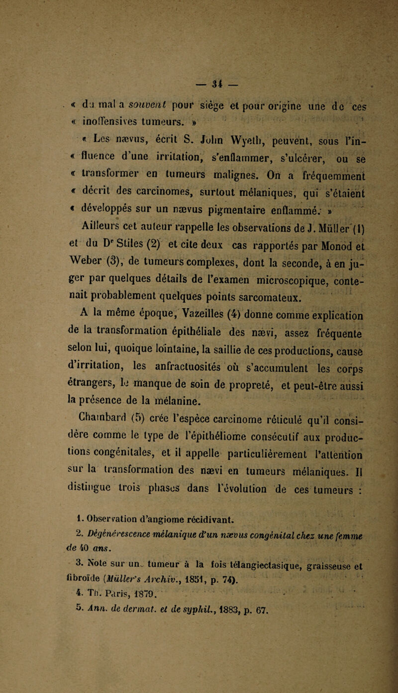 <( du mal a souvent pour siège et pour origine une de ces « inolfensives tumeurs. » « Les naevus, écrit S. John Wyeth, peuvent, sous Fin- « fluence d’une irritation, s’enflammer, s’ulcérer, ou se € transformer en tumeurs malignes. On a fréquemment « décrit des carcinomes, surtout mélaniques, qui s’étaient « développés sur un nævus pigmentaire enflammé. » Ailleurs cet auteur rappelle les observations de J. Müller ( 1) et du Dr Stiles (2) et cite deux cas rapportés par Monod et Weber (3), de tumeurs complexes, dont la seconde, à en ju¬ ger par quelques détails de Fexamen microscopique, conte¬ nait probablement quelques points sarcomateux. A la même époque, Vazeilles (4) donne comme explication de la transformation épithéliale des nævi, assez fréquente selon lui, quoique lointaine, la saillie de ces productions, cause d irritation, les anfractuosités où s’accumulent les corps étrangers, le manque de soin de propreté, et peut-être aussi la présence de la mélanine. Chambard (5) crée l’espèce carcinome réticulé qu’il consi¬ dère comme le type de l’épithéliome consécutif aux produc¬ tions congénitales, et il appelle particulièrement l’attention sur la transformation des nævi en tumeurs mélaniques. Il distingue trois phases dans l’évolution de ces tumeurs : 1. Observation d’angiome récidivant. 2. Dégénérescence mélanique d'un nævus congénital chez une femme de 40 ans. 3. Note sur un., tumeur à la fois télangiectasique, graisseuse et fibroïde (Millier's Archiv., 1851, p. 74). 4. Th. Paris, 1879.. *