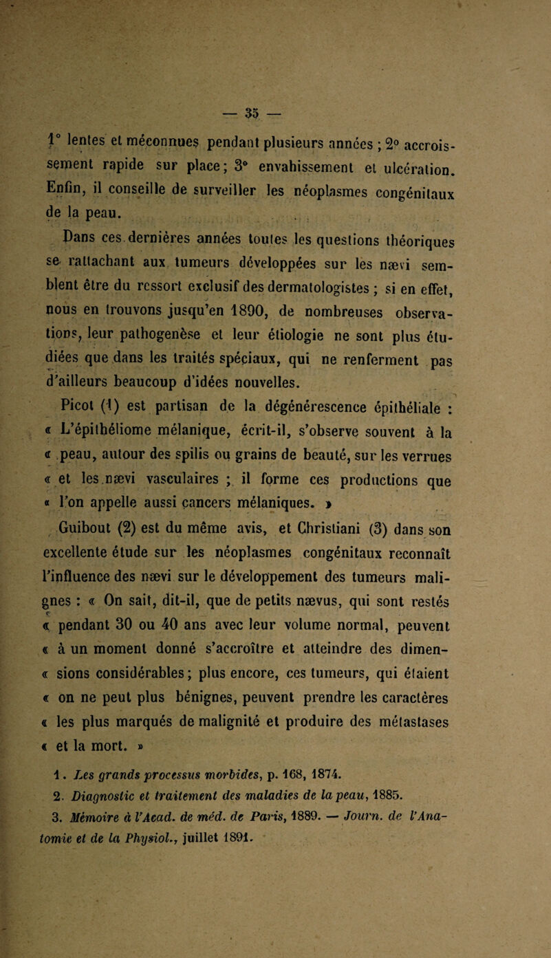 1° lentes et méconnues pendant plusieurs années ; 2° accrois¬ sement rapide sur place ; 3° envahissement et ulcération. Enfin, il conseille de surveiller les néoplasmes congénitaux de la peau. Dans ces dernières années toutes les questions théoriques se- rattachant aux tumeurs développées sur les nævi sem¬ blent être du ressort exclusif des dermatologistes ; si en effet, nous en trouvons jusqu’en 1890, de nombreuses observa¬ tions, leur pathogenèse et leur étiologie ne sont plus étu¬ diées que dans les traités spéciaux, qui ne renferment pas d'ailleurs beaucoup d’idées nouvelles. Picot (1) est partisan de la dégénérescence épithéliale : « L’épithéliome mélanique, écrit-il, s’observe souvent à la « peau, autour des spilis ou grains de beauté, sur les verrues «.et les.nævi vasculaires ; il forme ces productions que « l’on appelle aussi cancers mélaniques. * Guibout (2) est du même avis, et Christiani (3) dans son excellente étude sur les néoplasmes congénitaux reconnaît l’influence des nævi sur le développement des tumeurs mali¬ gnes : « On sait, dit-il, que de petits nævus, qui sont restés « pendant 30 ou 40 ans avec leur volume normal, peuvent « à un moment donné s’accroître et atteindre des dimen- « sions considérables; plus encore, ces tumeurs, qui étaient « on ne peut plus bénignes, peuvent prendre les caractères « les plus marqués de malignité et produire des métastases « et la mort. » 1. Les grands processus morbides, p. 168, 1874. 2. Diagnostic et traitement des maladies de la peau, 1885. 3. Mémoire à VAcad. de méd. de Paris, 1889. — Journ. de VAna¬ tomie et de la PhysioL, juillet 1891.