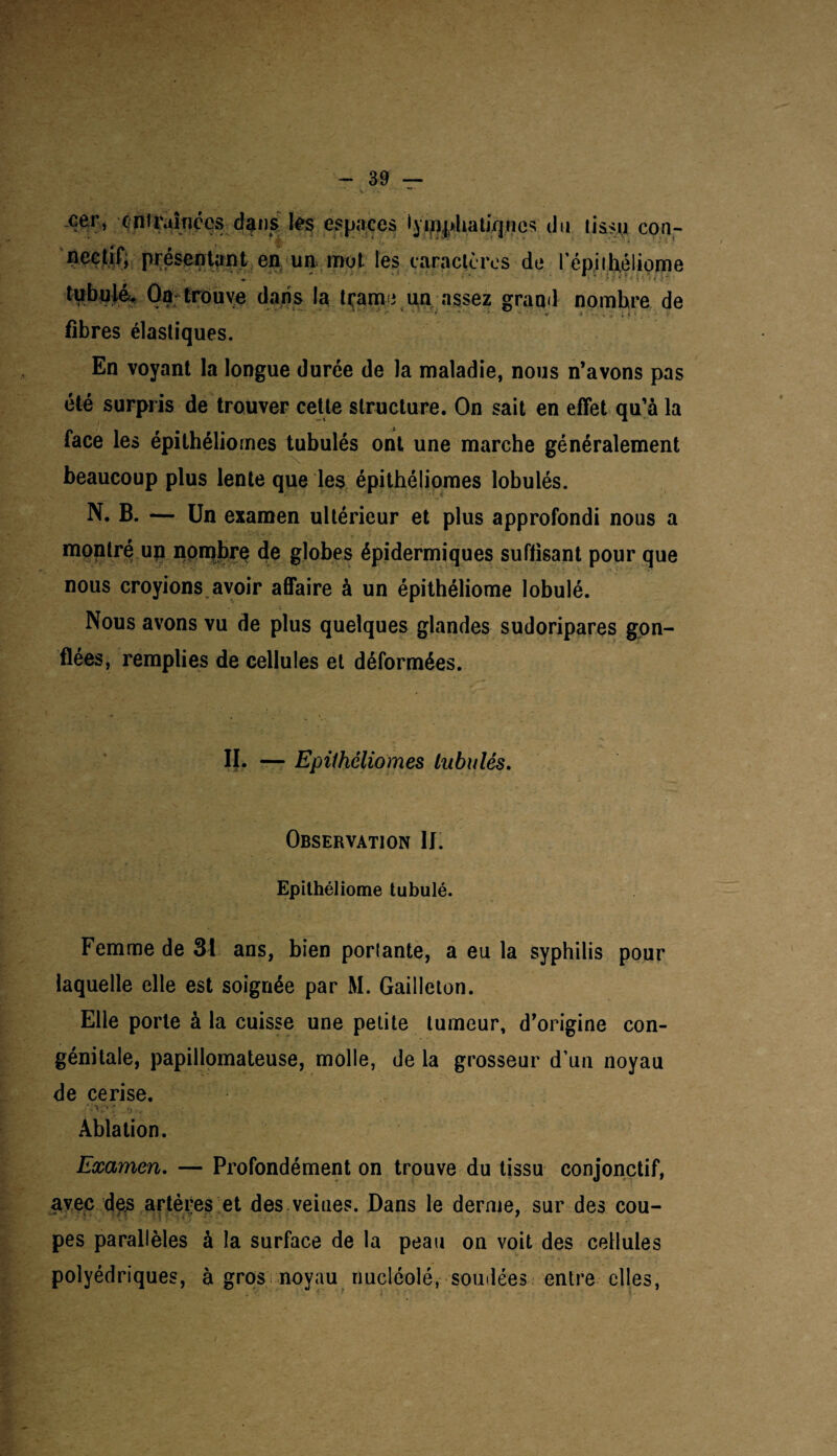 -oer, -entraînées dans les espaces iyiïi|>liatiV|nés du tissu con- nectif, présentant en un mot les caractères de l'épi théliome ctaits la trame un assez grand nombre de fibres élastiques. En voyant la longue durée de la maladie, nous n’avons pas été surpris de trouver cette structure. On sait en effet qu’à la face les épithéliornes tubulés ont une marche généralement beaucoup plus lente que les épithéliornes lobulés. N. B. — Un examen ultérieur et plus approfondi nous a montré un nombre de globes épidermiques suffisant pour que nous croyions avoir affaire à un épithéliome lobulé. Nous avons vu de plus quelques glandes sudoripares gon¬ flées, remplies de cellules et déformées. II. — Epithéliornes tubulés. Observation IJ. Epithéliome tubulé. Femme de 31 ans, bien porlante, a eu la syphilis pour laquelle elle est soignée par M. Gailleton. Elle porte à la cuisse une petite tumeur, d’origine con¬ génitale, papillomateuse, molle, de la grosseur d’uu noyau de cerise. Ablation. Examen. — Profondément on trouve du tissu conjonctif, avec des artères et des veiues. Dans le derme, sur des cou¬ pes parallèles à la surface de la peau on voit des cellules polyédriques, à gros noyau riucléolé, soudées entre elles, /