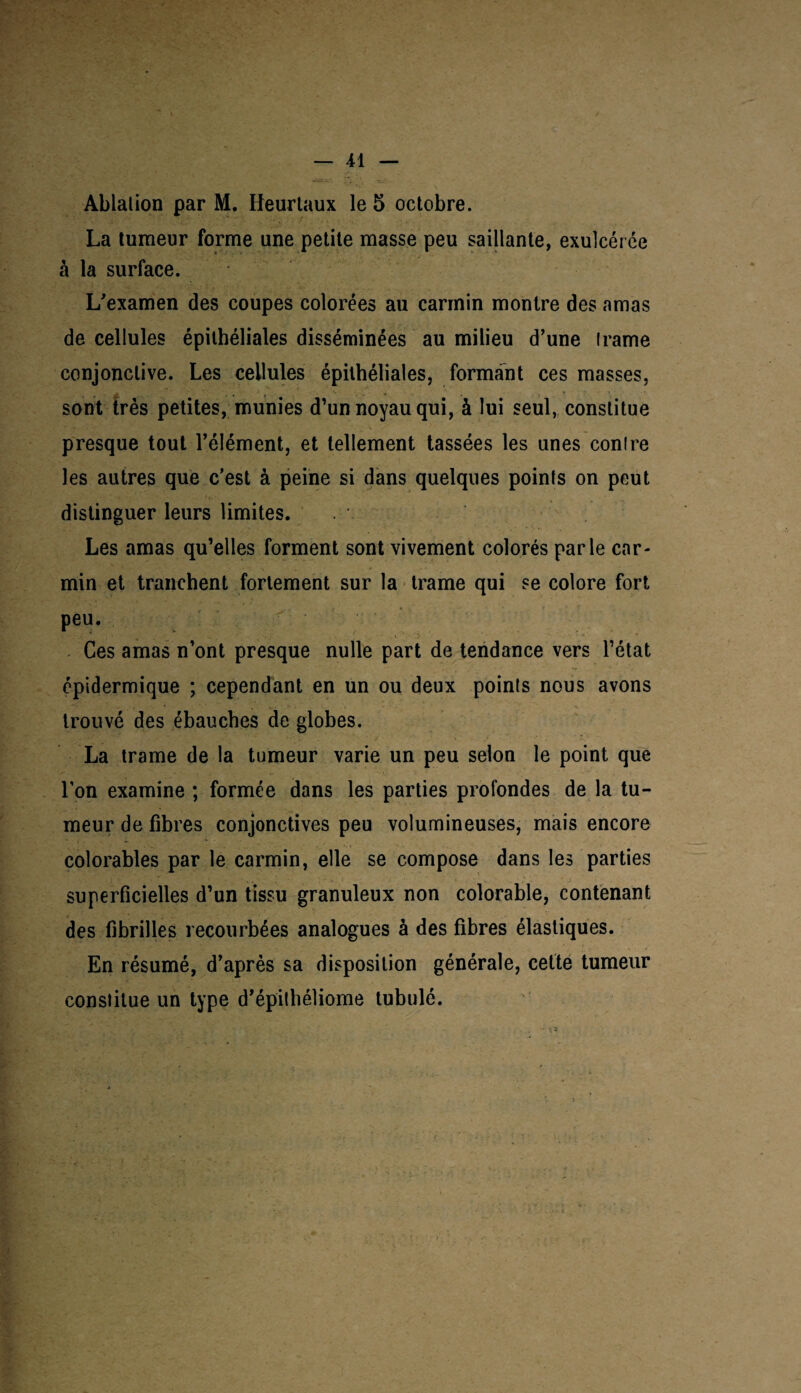 Ablation par M. Heurtaux le 5 octobre. La tumeur forme une petite masse peu saillante, exulcérée à la surface. L'examen des coupes colorées au carmin montre des amas de cellules épithéliales disséminées au milieu d’une trame conjonctive. Les cellules épithéliales, formant ces masses, sont très petites, munies d’un noyau qui, à lui seul, constitue presque tout l’élément, et tellement tassées les unes contre les autres que c’est à peine si dans quelques points on peut ’ ' h, ■ distinguer leurs limites. Les amas qu’elles forment sont vivement colorés parle car¬ min et tranchent fortement sur la trame qui se colore fort Peu’ Ces amas n’ont presque nulle part de tendance vers l’état épidermique ; cependant en un ou deux points nous avons trouvé des ébauches de globes. La trame de la tumeur varie un peu selon le point que l’on examine ; formée dans les parties profondes de la tu¬ meur de fibres conjonctives peu volumineuses, mais encore * < - * colorables par le carmin, elle se compose dans les parties superficielles d’un tissu granuleux non colorable, contenant des fibrilles recourbées analogues à des fibres élastiques. En résumé, d’après sa disposition générale, cette tumeur constitue un type d’épithéliome lubulé.