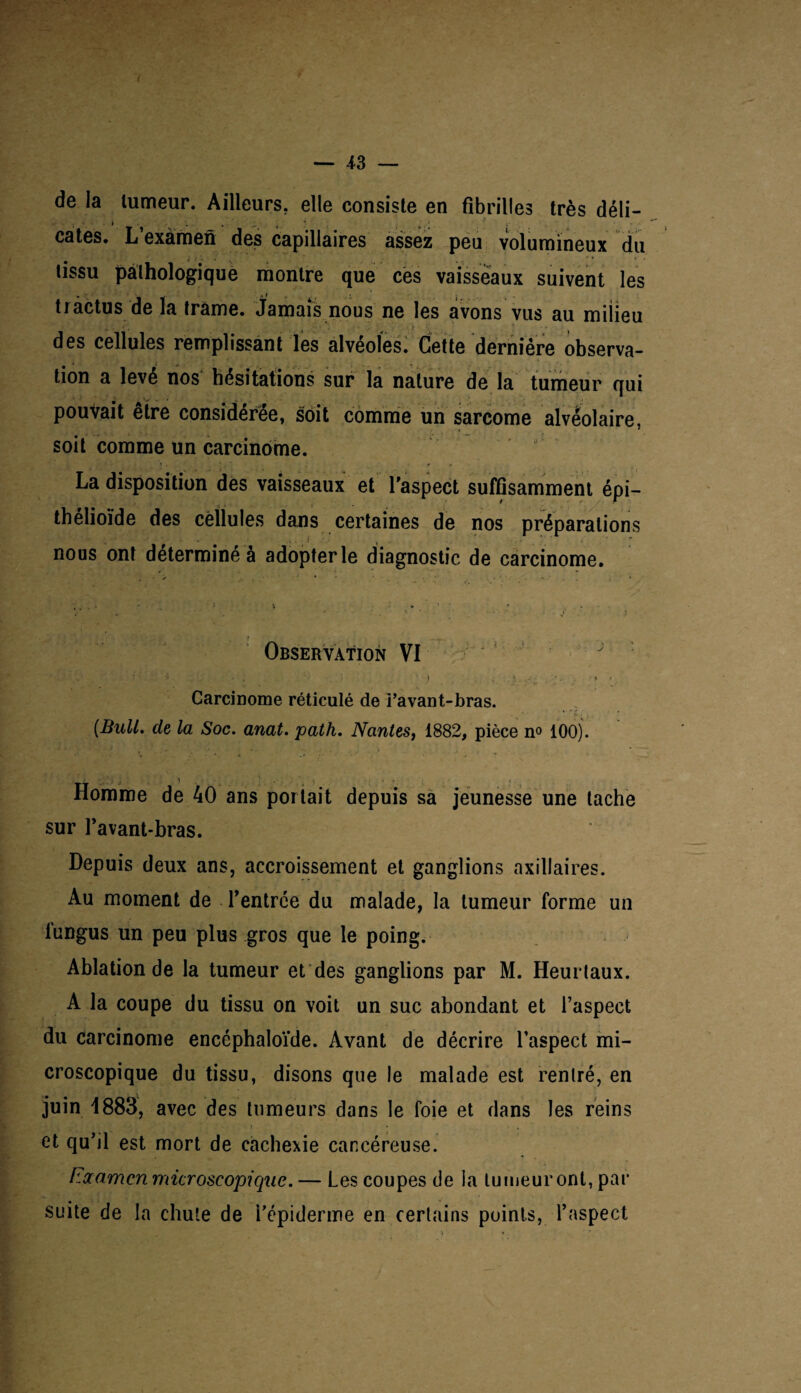 de la tumeur. Ailleurs, elle consiste en fibrilles très déli- » , . ... 'j , . ' ■ cates. L’examen des capillaires assez peu volumineux du tissu pathologique montre que ces vaisseaux suivent les tràctus de la trame. Jamais nous ne les avons vus au milieu des cellules remplissant les alvéolés. Cette dernière observa¬ tion a levé nos hésitations sur la nature de la tumeur qui pouvait être considérée, soit comme un sarcome alvéolaire, soit comme un carcinome. La disposition des vaisseaux et l'aspect suffisamment épi¬ thélioïde des cellules dans certaines de nos préparations nous ont déterminé à adopter le diagnostic de carcinome. Observation VI Carcinome réticulé de i’avant-bras. (Bull, de la Soc. anat. path. Nantes, 1882, pièce n° 100). Homme de 40 ans portait depuis sa jeunesse une tache sur l’avant-bras. Depuis deux ans, accroissement et ganglions axillaires. Au moment de l’entrée du malade, la tumeur forme un lungus un peu plus gros que le poing. Ablation de la tumeur et des ganglions par M. Heurtaux. A la coupe du tissu on voit un suc abondant et l’aspect du carcinome encéphaloïde. Avant de décrire l’aspect mi¬ croscopique du tissu, disons que le malade est rentré, en juin 1883, avec des tumeurs dans le foie et dans les reins et qu’il est mort de cachexie cancéreuse. Na amen microscopique. — Les coupes de la tumeur ont, par suite de la chute de i’épiderme en certains points, l’aspect