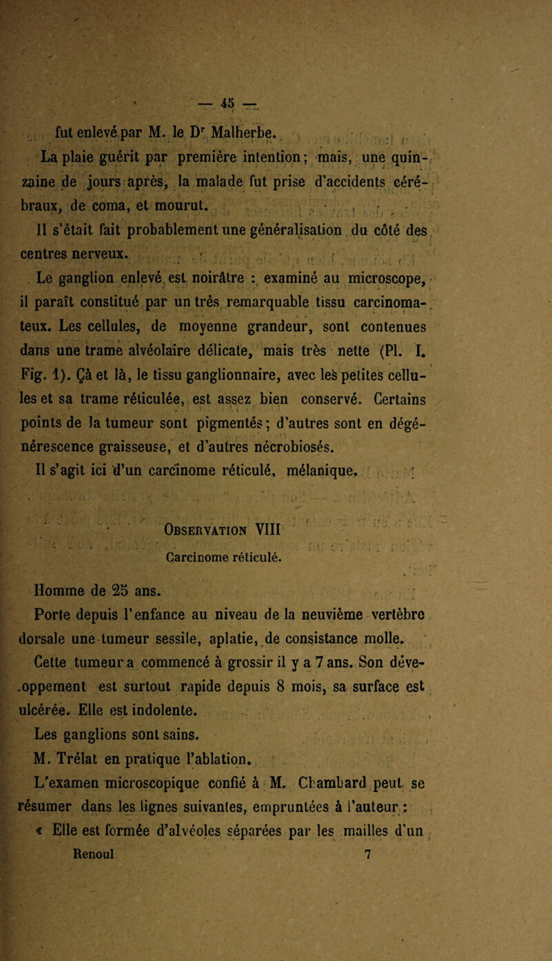 f.'-- > ■ ■ — 45 — ‘ t *• ^ r,, / * f' w. - X fut enlevé par M. le Dr Malherbe. • • ;• -• x ; : ■ 1 ■■»*_ • „ - ‘ • ' : f • La plaie guérit par première intention ; mais, une quin¬ zaine de jours après, la malade fut prise d’accidents céré¬ braux, de coma, et mourut. 11 s’était fait probablement une généralisation du côté des centres nerveux. 7*. : Le ganglion enlevé, est noirâtre : examiné au microscope, il paraît constitué par un très remarquable tissu carcinoma¬ teux. Les cellules, de moyenne grandeur, sont contenues . * dans une trame alvéolaire délicate, mais très nette (PI. I. \4 r * Fig. 1). Çà et là, le tissu ganglionnaire, avec les petites cellu¬ les et sa trame réticulée, est assez bien conservé. Certains points de la tumeur sont pigmentés; d’autres sont en dégé- '>_ • 7 r1 '■* ‘ : ’ -ii * , * 4 . . ' . i \ nérescence graisseuse, et d’autres nécrobioses. Il s’agit ici d’un carcinome réticulé, mélanique. -. . . o . ^ ^ Observation VIII . \ ...... i r  . \* j j : * - * Carcinome réticulé. <• K • Homme de 25 ans. Porte depuis l’enfance au niveau de la neuvième vertèbre dorsale une tumeur sessile, aplatie, de consistance molle. Cette tumeur a commencé à grossir il y a 7 ans. Son déve¬ loppement est surtout rapide depuis 8 mois, sa surface est ulcérée. Elle est indolente. Les ganglions sont sains. M. Trélat en pratique l’ablation. L’examen microscopique confié à M. Chambard peut se résumer dans les lignes suivantes, empruntées à l’auteur : <r Elle est formée d’alvéoles séparées par les mailles d’un