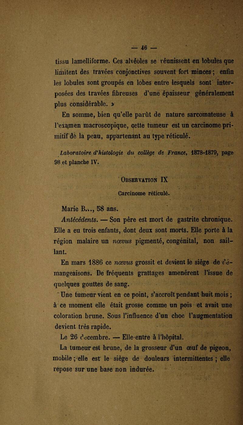 tissu lamelliforme. Ces alvéoles se réunissent en lobules que limitent des travées conjonctives souvent fort minces ; enfin les lobules sont groupés en lobes entre lesquels sont inter¬ posées des travées fibreuses d’une épaisseur généralement plus considérable. :» En somme, bien qu’elle parût de nature sarcomateuse à l’examen macroscopique, (jette tumeur est un carcinome pri¬ mitif de la peau, appartenant au type réticulé. r , ' ■ • i ’• : ; ;=  .... . Laboratoire d’histologie du collège de France, 1878-1879, page 98 et planche IV. Observation IX *• '■ ‘ ; \ ' • ... . * i . • .M \’ï . Carcinome réticulé. Marie B..., 58 ans. Antécédents. — Son père est mort de gastrite chronique. Elle a eu trois enfants, dont deux sont morts. Elle porte à la région malaire un nœvns pigmenté, congénital, non sail¬ lant. En mars 1886 ce nœvus grossit et devient le siège de dé¬ mangeaisons. De fréquents grattages amenèrent l’issue de quelques gouttes de sang. ‘ Une tumeur vient en ce point, s’accroît pendant huit mois ; à ce moment elle était grosse comme un pois et avait une coloration brune. Sous l’influence d’un choc l’augmentation devient très rapide. . • Le 26 décembre. — Elle*entre à ThôpftaL La tumeur est brune, de la grosseur d’un œuf de pigeon, mobile ; elle est le siège de douleurs intermittentes ; elle repose sur une base non indurée.