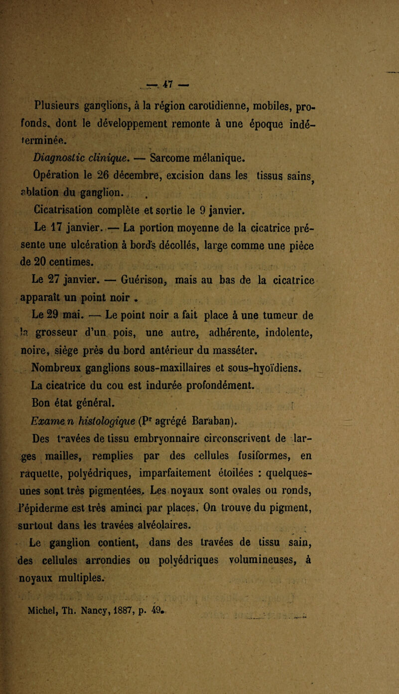 Plusieurs ganglions, à la région carotidienne, mobiles, pro¬ fonds* dont le développement remonte à une époque indé¬ terminée. - , ; x ,’t Diagnostic clinique. — Sarcome mélanique. Opération le 26 décembre, excision dans les tissus sains^ ablation du ganglion. , Cicatrisation complète et sortie le 9 janvier. Le 17 janvier. ,— La portion moyenne de la cicatrice pré¬ sente une ulcération à bords décollés, large comme une pièce de 20 centimes. Le 27 janvier. — Guérison, mais au bas de la cicatrice apparaît un point noir . Le 29 mai. — Le point noir a fait place à une tumeur de h. grosseur d’un pois, une autre, adhérente, indolente, noire, siège près du bord antérieur du masséter. Nombreux ganglions sous-maxillaires et sous-hyoïdiens. La cicatrice du cou est indurée profondément. Bon état général. I Exame n histologique (Pr agrégé Baraban). Des travées de tissu embryonnaire circonscrivent de lar¬ ges mailles, remplies par des cellules fusiformes, en raquette, polyédriques, imparfaitement étoilées : quelques- unes sont très pigmentées.. Les noyaux sont ovales ou ronds, l’épiderme est très aminci par places. On trouve du pigment, surtout dans les travées alvéolaires. Le ganglion contient, dans des travées de tissu sain, des cellules arrondies ou polyédriques volumineuses, à noyaux multiples. » + . * - Michel, Th. Nancy, 1887, p. 49.