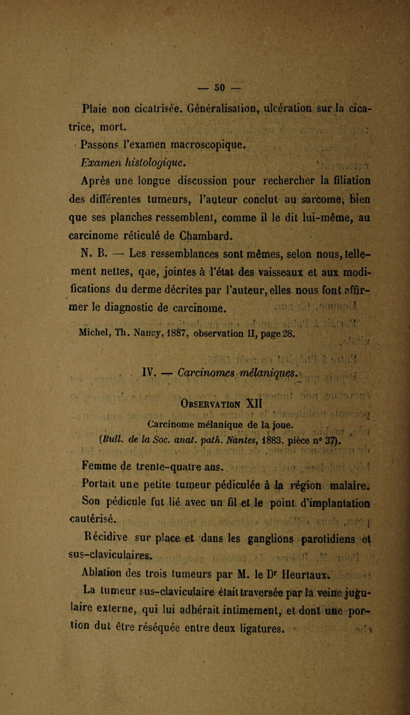 Plaie non cicatrisée. Généralisation, ulcération sur la cica¬ trice, mort. • Passons l’examen macroscopique. Examen histologique. \ • : Après une longue discussion pour rechercher la filiation des différentes tumeurs, l’auteur conclut au sarcome, bien que ses planches ressemblent, comme il le dit lui-même, au carcinome réticulé de Chambard. N. B. — Les ressemblances sont mêmes, selon nous, telle¬ ment nettes, que, jointes à l'état des vaisseaux et aux modi¬ fications du derme décrites par l’auteur, elles nous font affir- * mer le diagnostic de carcinome. * ! : ^ ■ O. • . t r r- • • r r- ■ » - ' ■ i ■ ■ ■ } .1 ! . Michel, Th. Nancy, 1887, observation II, page28. :t « • PM . 1 i i • > > y . . IV. -r- Carcinomes mélaniques. Observation XII !■ ' H. 1 ' ■'r.r.l t '• I > r f -. v ( > * Carcinome mélanique de la joue. • • •. t j ' ■ >•-!;; f ; 1 t , i, ; , ’ * { (Bull, de la Soc. anat. path. Nantes, 1883. pièce n° 37). • . ' •. . • ■ {t • v»'{ • .i i : '-i >y4 : i • ' i % . ... v* % • t • 4 y y S \ . Femme de trente-quatre ans. ! ; ■ Portait une petite tumeur pédiculée à la région malaire. Son pédicule fut lié avec un fil et le point d’implantation cautérisé. , ! : :• ^ | Récidive sur place et dans les ganglions parotidiens et sus-claviculaires. I Ablation des trois tumeurs par M. le Dr Heurtaux*. La tumeur s us-claviculaire était traversée par là veine jugu¬ laire externe, qui lui adhérait intimement, et dont une por¬ tion dut être réséquée entre deux ligatures. • '>