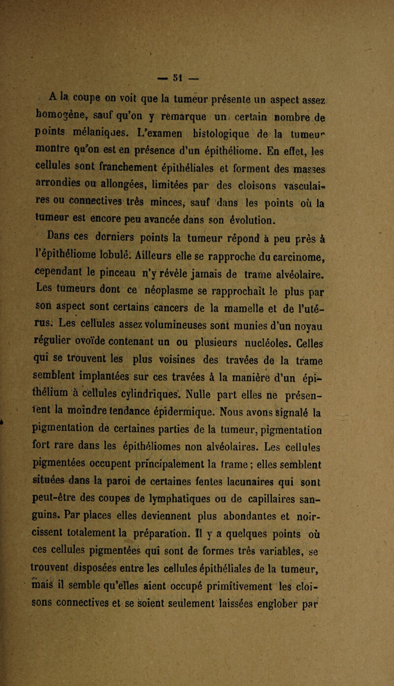 A la coupe on voit que la tumeur présente un aspect assez homogène, sauf qu’on y remarque un certain nombre de points mélaniques. L’examen histologique de la tumeur montre qu'on est en présence d’un épithéliome. En effet, les cellules sont franchement épithéliales et forment des masses ! ' arrondies ou allongées, limitées par des cloisons vasculan res ou connectives très minces, sauf dans les points où la tumeur est encore peu avancée dans son évolution. Dans ces derniers points la tumeur répond à peu près à 1 épithéliome lobulé; Ailleurs elle se rapproche du carcinome, cependant le pinceau n’y révèle jamais de trame alvéolaire. Les tumeurs dont ce néoplasme se rapprochait le plus par son aspect sont certains cancers de la mamelle et de l’uté- rus. Les cellules assez volumineuses sont munies d’un noyau régulier ovoïde contenant un ou plusieurs nucléoles. Celles qui se trouvent les plus voisines des travées de la trame semblent implantées sur ces travées à la manière d’un épi¬ thélium à cellules cylindriques'. Nulle part elles ne présen- N la moindre tendance épidermique. Nous avons signalé la pigmentation de certaines parties de là tumeur, pigmentation fort rare dans les épithéliomes non alvéolaires. Les cellules pigmentées occupent principalement la trame ; elles semblent situées dans la paroi de certaines fentes lacunaires qui sont peut-être des coupes de lymphatiques ou de capillaires san¬ guins. Par places elles deviennent plus abondantes et noir¬ cissent totalement la préparation. Il y a quelques points où ces cellules pigmentées qui sont de formes très variables, se trouvent disposées entre les cellules épithéliales de la tumeur, mais il semble qu’elles aient occupé primitivement les cloi¬ sons connectives et se soient seulement laissées englober par