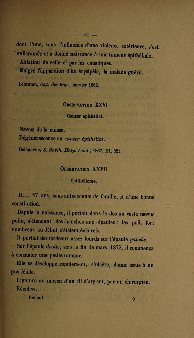 — 61 — dont l’une, sous l’influence d’une violence extérieure, s’est enflammée et a donné naissance à une tumeur épithéliale. Ablation de celle-ci parles caustiques. Malgré l’apparition d’ün érysipèle, la malade guérit. ■ ' ' 1' ; . . ./ . . , Lebreton, Gaz. des Hop., janvier 1862. j • . » • . . . ' . I ' Observation XXVI Cancer épithélial. > i ra y. • < t • .■ * Nævus de la cuisse. - Dégénérescence en cancer épithélial. Delà garde, S. Barlh. Eosp. Lond.t 1867, III, 321. Observation XXVII Epithéliome. r H..., 47 ans, sans antécédents de famille, et d’une bonne constitution. Depuis la naissance, il portait dans le dos un vaste nævus poilu, s’étendant des hanches aux épaules: les poils fort nombreux au début s’étaient éclaircis, li portait des fardeaux assez lourds sur l’épaule gauche. Sur l’épaule droite, vers la fin de mars 1872, il commença à constater une petite tumeur. Elle se développe rapidement, s’ulcère, donne issue à un pus fétide. Ligature au moyen d’un fil d’argent, par un chirurgien. Récidive. Renoul 9