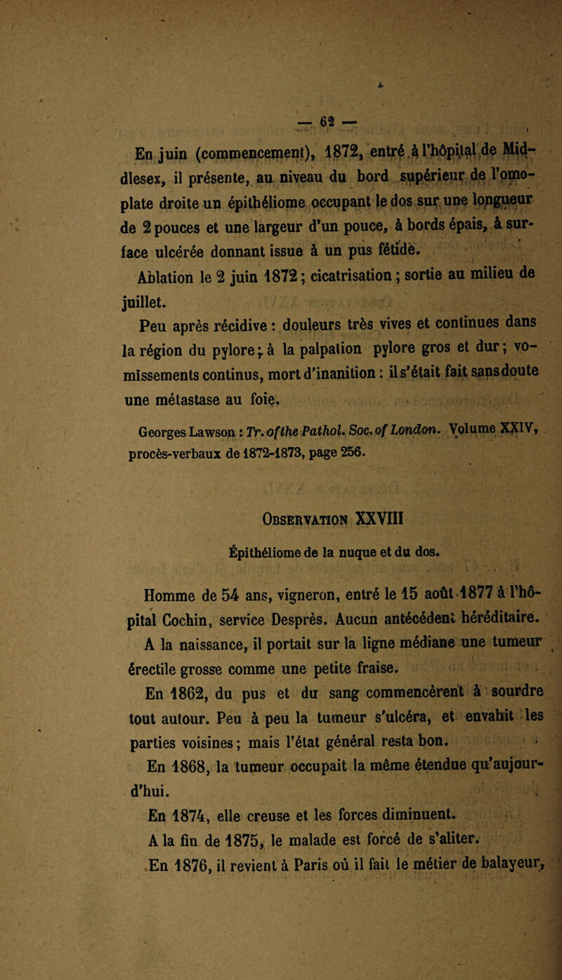 En j uin (commencement), 1872, entré, $ l’hôpijal de Mid- dlesex, il présente, au niveau du bord supérieur de l’omo¬ plate droite un épithéliome occupant le dos sur une longueur de 2 pouces et une largeur d’un pouce, à bords épais, à sur- . t r face ulcérée donnant issue à un pus fétide. < ■' ' • Ablation le 2 juin 1872 ; cicatrisation ; sortie au milieu de juillet. Peu après récidive : douleurs très vives et continues dans la région du pylore ÿ à la palpation pylore gros et dur ; vo¬ missements continus, mort d’inanition : il s’était fait sans doute une métastase au foie. Georges Lawson : Tr.ofthe Pathol. Soc.of London. Volume XXIV, procès-verbaux de 1872-1873, page 256. Observation XXVIII Épithéliome de la nuque et du dos. • *’ * Homme de 54 ans, vigneron, entré le 15 août 1877 à l'hô¬ pital Cochin, service Desprès. Aucun antécédent héréditaire. A la naissance, il portait sur la ligne médiane une tumeur érectile grosse comme une petite fraise. En 1862, du pus et du sang commencèrent à sourdre tout autour. Peu à peu la tumeur s'ulcéra, et envahit les parties voisines ; mais l’état général resta bon. En 1868, la tumeur occupait la même étendue qu’aujour¬ d’hui. En 1874, elle creuse et les forces diminuent. A la fin de 1875, le malade est forcé de s’aliter. En 1876, il revient à Paris où il fait le métier de balayeur, ' 1 i .. * . 1