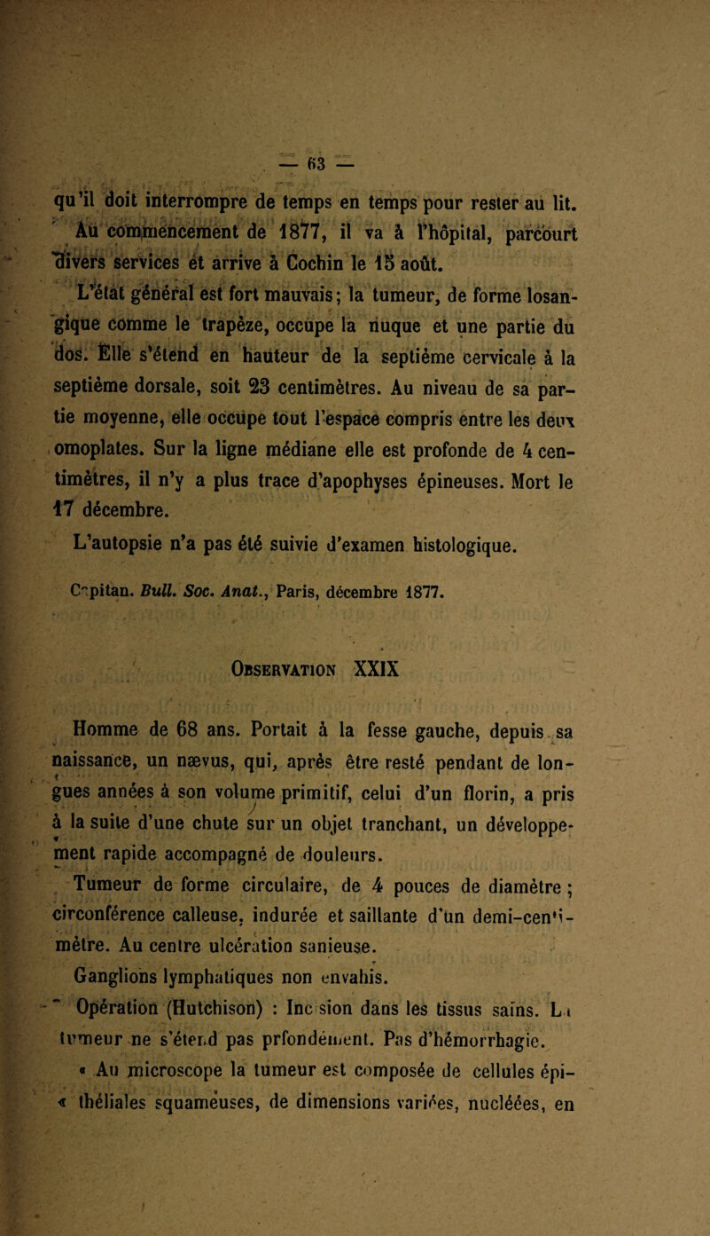 qu’il doit interrompre de temps en temps pour rester au lit. Au commencement de 1877, il va à thôpital, parcourt 'Hivers services et arrive à Cochin le 15 août. L’état général est fort mauvais; la tumeur, de forme losan- gique comme le trapèze, occupe la nuque et une partie du dos. Èile s’étend en hauteur de la septième cervicale à la septième dorsale, soit 23 centimètres. Au niveau de sa par¬ tie moyenne, elle occupe tout l’espace compris entre les deux omoplates. Sur la ligne médiane elle est profonde de 4 cen¬ timètres, il n’y a plus trace d’apophyses épineuses. Mort le 17 décembre. L’autopsie n’a pas été suivie d’examen histologique. C°.pitan. Bull. Soc. Anat., Paris, décembre 1877. Observation XXIX Homme de 68 ans. Portait à la fesse gauche, depuis sa naissance, un nævus, qui, après être resté pendant de lon¬ gues années à son volume primitif, celui d’un florin, a pris à la suite d’une chute sur un objet tranchant, un développe¬ ment rapide accompagné de douleurs. ^ - -i . 1 (* A - t “ - Tumeur de forme circulaire, de 4 pouces de diamètre; circonférence calleuse, indurée et saillante d’un demi-cen'i- mètre. Au centre ulcération sanieuse. Ganglions lymphatiques non envahis. Opération (Hutchison) : Inc sion dans les tissus sains. La trmeur ne s’étend pas prfondéiuent. Pas d’hémorrhagie. « Au microscope la tumeur est composée de cellules épi— « théliales squameuses, de dimensions variées, nucléées, en