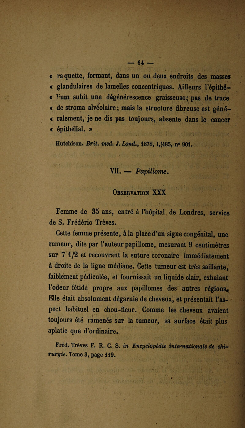 € raquette, formant, dans un ou deux endroits des masses € glandulaires de lamelles concentriques. Ailleurs l'épithè¬ te Vum subit une dégénérescence graisseuse; pas de trace * « de stroma alvéolaire; mais la structuré fibreuse est géné- « râlement, je ne dis pas toujours, absente dans le cancer < épithélial. » . Hutchison. Brit. med. J.Lond., 1878, I,J485, n° 901. VU. — Papillome. Observation XXX Femme de 35 ans, entré à l’hôpital de Londres, service de S. Frédéric Trêves. Cette femme présente, à la place d'un signe congénital, une tumeur, dite par l'auteur papillome, mesurant 9 centimètres sur 7 1/2 et recouvrant la suture coronaire immédiatement à droite de la ligne médiane. Cette tumeur est très saillante, faiblement pédiculée, et fournissait un liquide clair, exhalant l’odeur fétide propre aux papillomes des autres régions^ Elle était absolument dégarnie de cheveux, et présentait l'as¬ pect habituel en chou-fleur. Comme les cheveux avaient toujours été ramenés sur la tumeur, sa surface était plus aplatie que d’ordinaire. Fréd. Trêves F. R. C. S. in Encyclopédie internationale de chi¬ rurgie. Tome 3, page 119.