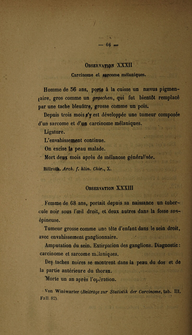 y — 66 * , i ... Observation XXXII Carcinome et sarcome mélaniques. Homme de 56 ans, porte à la cuisse un nævus pigmen¬ taire, gros comme un groschen, qui fut bientôt remplacé par une tache bleuâtre, grosse comme un pois. Depuis trois mois «'y est développée une tumeur composée d’un sarcome et d’un carcinome mélaniques. y 1 , • Ligature. L’envahissement continue. On excise la peau malade. ' Mort deu* mois après de mélanose général'sée. * * • v i ■ ... v • * ’ Billrotb. Arch. f, klin. Chir., X. * * '  . ” **- . ./ * t'-x • •• - * . \ ' / ■ J . l *. Observation XXXIII . Femme de 68 ans, portait depuis sa naissance un tuber¬ cule noir sous l’œil droit, et deux autres dans la fosse sus- épineuse. Tumeur grosse comme une tête d’enfant dans le sein droit, avec envahissement ganglionnaire. Amputation du sein. Extirpation des ganglions. Diagnostic: carcinome et sarcome mélaniques. Des taches noires se montrent dans la peau du dos et de la partie antérieure du thorax. Horte un an après l’opération. Von Winiwarler (Beitrâge zur Statistik der Carcinome, tab. IIIf Fa 11. 82).’