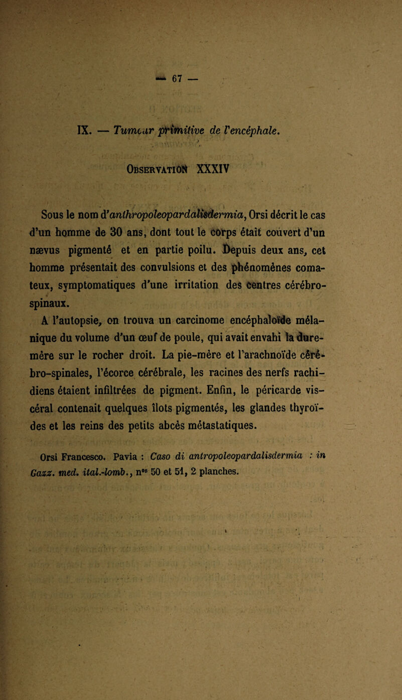 IX. — Tumeur primitive de l'encéphale. . -A ■■ Observation XXXIV ■ ... ( Sous le nom d’anlhropoleopardalüdermia, Orsi décrit le cas d’un homme de 30 ans, dont tout le corps était couvert d’un nævus pigmenté et en partie poilu. Depuis deux ans, cet homme présentait des convulsions et des phénomènes coma¬ teux, symptomatiques d'une irritation des centres cérébro- spinaux. A l’autopsie, on trouva un carcinome encéphaloïde méla¬ nique du volume d’un œuf de poule, qui avait envahi la dure- mère sur le rocher droit. La pie-mère et l’arachnoïde céré¬ bro-spinales, l’écorce cérébrale, les racines des nerfs rachi¬ diens étaient infiltrées de pigment. Enfin, le péricarde vis¬ céral contenait quelques îlots pigmentés, les glandes thyroï¬ des et les reins des petits abcès métastatiques. Orsi Francesco. Pavia : Caso di antropoleopardalisdermia : in