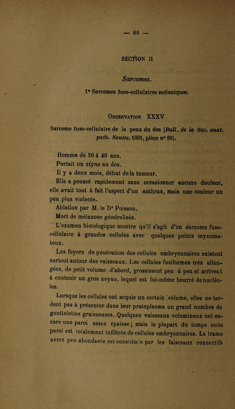 SECTION II Sarcomes. 1* Sarcomes luso-cellulaires mélaniques. Observation XXXV Sarcome fuso-cellulaire de la peau du dos [Bull, de la Soc. anat. path. Nantes, 1881, pièce n° 88). * Homme de 30 à 40 ans. Portait un signe au dos. Il y a deux mois, début delà tumeur. Elle a poussé rapidement sans occasionner aucune douleur, elle avait tout à fait l'aspect d’un anthrax, mais une couleur un peu plus violacée. ’ • . *. • / . . / . i »>£•■** i . Ablation par M. le Dr Poisson. * -’V : 'Lf v*5» Mort de mélanose généralisée. L examen histologique montre qu’il s’agit d’un sarcome fuso- cellulaire à grandes ■ cellules avec quelques points myxoma- teux. , Les foyers de génération des cellules embryonnaires existent surtout autour des vaisseaux. Les cellules fusiformes très allon¬ gées, de petit volume d’abord, grossissent peu à peu et arrivent à contenir un gros noyau, lequel est lui-même bourré de nucléo¬ les. Lorsque les cellules ont acquis un certain 'volume, elles ne tar¬ dent pas à présenter dans leur protoplasma un grand nombre de gouttelettes graisseuses. Quelques vaisseaux volumineux ont en¬ core une paroi assez épaisse ; mais la plupart du temps cette paroi est totalement infiltrée de cellules embryonnaires. La trame assez peu abondanle est constituée par les faisceaux connectifs