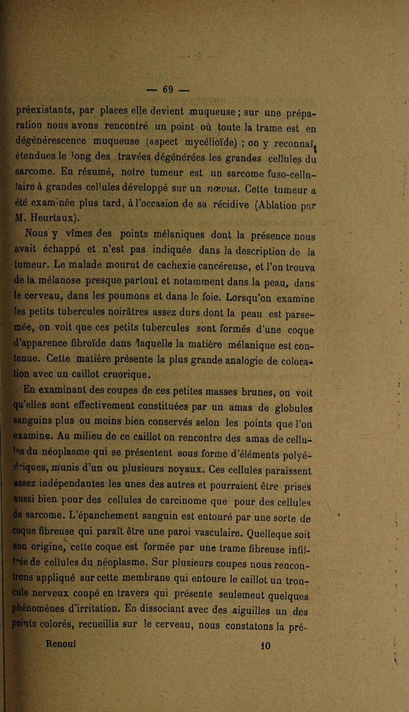 préexistants, par places elle devient muqueuse; sur une prépa¬ ration nous avons rencontré un point où toute la trame est en dégénérescence muqueuse (aspect mycélioïde) ; on y reconnaî^ étendues le long des travées dégénérées les grandes cellules du sarcome. En résumé, notre tumeur est un sarcome fuso-cellu- laireà grandes cellules développé sur un nœvus. Cette tumeur a été exam-née plus tard, à l’occasion de sa récidive (Ablation pnr M. Heurtaux). Nous y vîmes des points mélaniques dont la présence nous avait échappé et n’est pas indiquée dans la description de la tumeur. Le malade mourut de cachexie cancéreuse, et l’on trouva de la mélanose presque partout et notamment dans la peau, dans le cerveau, dans les poumons et dans le foie. Lorsqu’on examine les petits tubercules noirâtres assez durs dont la peau est parse¬ mée, on voit que ces petits tubercules sont formés d’une coque d’apparence fibroïde dans laquelle la matière mélanique est con¬ tenue. Cette matière présente la plus grande analogie de colora¬ tion avec un caillot cruorique. En examinant des coupes de ces petites masses brunes, on voit qu’elles sont effectivement constituées par un amas de globules sanguins plus ou moins bien conservés selon les points que l’on examine. Au milieu de ce caillot on rencontre des amas de cellu¬ les du néoplasme qui se présentent sous forme d’éléments polyé¬ driques, munis d’un ou plusieurs noyaux. Ces cellules paraissent assez indépendantes les unes des autres et pourraient être prises aussi bien pour des cellules de carcinome que pour des cellules de sarcome. L’épanchement sanguin est entouré par une sorte de coque fibreuse qui paraît être une paroi vasculaire. Quelleque soit son origine, cette coque est formée par une trame fibreuse infli¬ gée de cellules du néoplasme. Sur plusieurs coupes nous rencon¬ trons appliqué sur cette membrane qui entoure le caillot un tron- cule nerveux coupé en travèrs qui présente seulemeut quelques phénomènes d’irritation. En dissociant avec des aiguilles un des points colorés, recueillis sur le cerveau, nous constatons la pré- Renoul \0