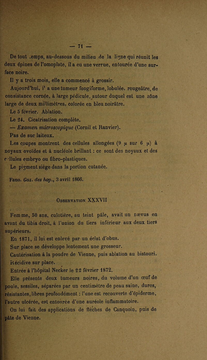 De tout œmps, au-dessous du milieu de la ligne qui réunit les deux épines de l’omoplate, il a eu une verrue, entourée d’une sur¬ face noire. 11 y a trois mois, elle a commencé à grossir. Aujourd’hui, i1 a une tumeur fongiforme, lobulée, rougeâtre, de consistance cornée, à large pédicule, autour duquel est une zône large de deux millimètres, colorée en bleu noirâtre. Le 5 février. Ablation. Le 24. Cicatrisation complète. — Examen microscopique (Cornil et Ranvier). Pas de suc laiteux. Les c.oupes montrent des cellules allongées (9 p sur 6 a) à noyaux ovoïdes et à nucléole brillant : ce sont des noyaux et des edlules embryo ou fibro-plastiques. Le pigment siège dans la portion cutanée. Fano. Gaz. des hop., 3 avril 1866. Observation XXXVII Femme, 50 ans, culotière, au teint pâle, avait un naevus en avant du tibia droit, à l’union du tiers inférieur aux deux tiers supérieurs. Eu 1871, il lui est enlevé par un éclat d’obus. Sur place se développe lentement une grosseur. Cautérisation à la poudre de Vienne, puis ablation au bistouri. Récidive sur place. Entrée à l’hôpital Necker le 22 février 1872. Elle présente deux tumeurs noires, du volume d’un œuf de poule, sessiles, séparées par un centimètre de peau saine, dures, résistantes, libres profondément : l’une est recouverte d’épiderme, l’autre ulcérée, est entourée d’une auréole inflammatoire. On lui fait des applications de flèches de Canquoin, puis de pâte de Vienne.