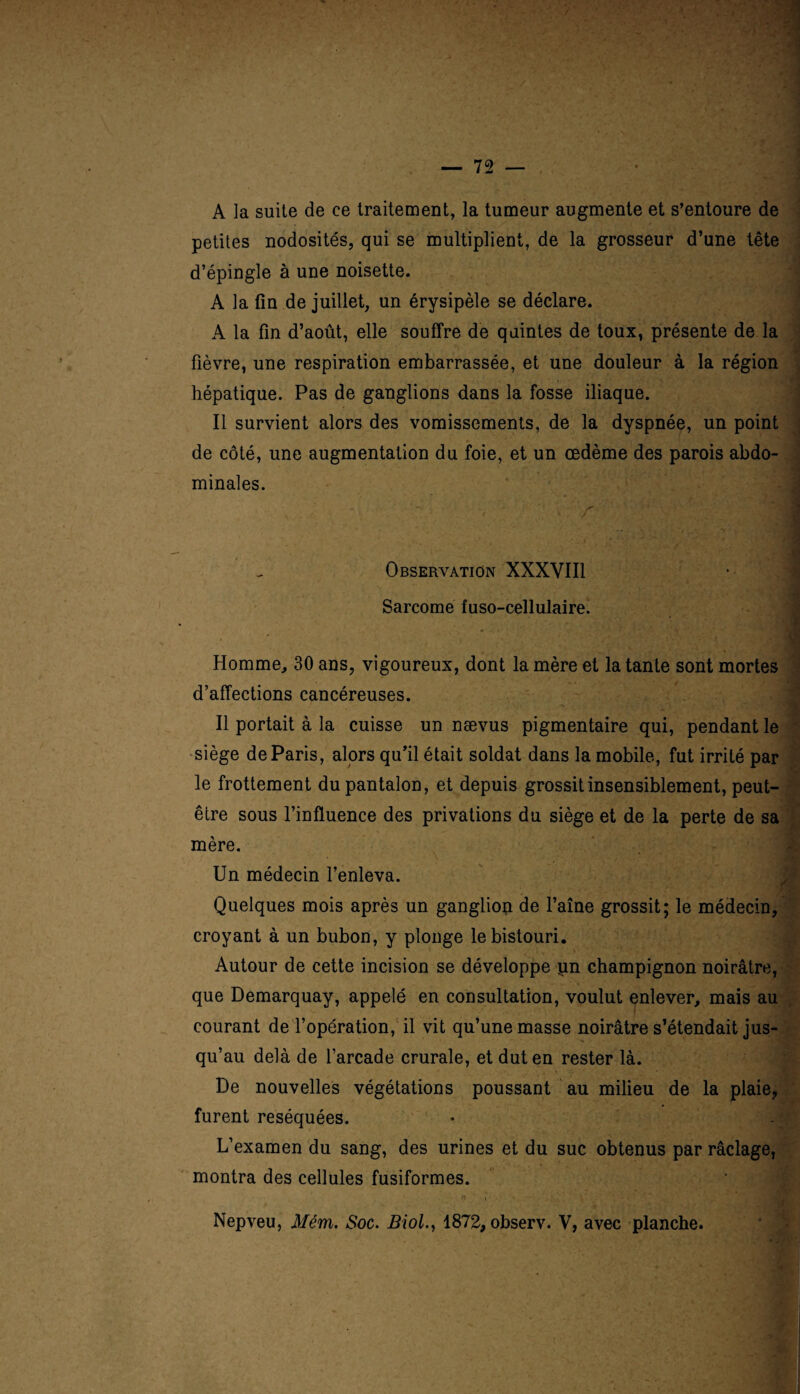 A la suite de ce traitement, la tumeur augmente et s’entoure de petites nodosités, qui se multiplient, de la grosseur d’une tête d’épingle à une noisette. A la fin de juillet, un érysipèle se déclare. A la fin d’août, elle souffre de quintes de toux, présente de la fièvre, une respiration embarrassée, et une douleur à la région hépatique. Pas de ganglions dans la fosse iliaque. Il survient alors des vomissements, de la dyspnée, un point de côté, une augmentation du foie, et un œdème des parois abdo- ’ minales. | Observation XXXVIII 1 Sarcome fuso-cellulaire. J Homme, 30 ans, vigoureux, dont la mère et la tante sont mortes d’affections cancéreuses. Il portait à la cuisse un nævus pigmentaire qui, pendant le siège de Paris, alors qu’il était soldat dans la mobile, fut irrité par le frottement du pantalon, et depuis grossit insensiblement, peut- être sous l’influence des privations du siège et de la perte de sa mère. • \ Un médecin l’enleva. Quelques mois après un ganglion de l’aîne grossit; le médecin, croyant à un bubon, y plonge le bistouri. Autour de cette incision se développe pn champignon noirâtre, que Demarquay, appelé en consultation, voulut enlever, mais au courant de l’opération, il vit qu’une masse noirâtre s’étendait jus¬ qu’au delà de l’arcade crurale, et dut en rester là. De nouvelles végétations poussant au milieu de la plaie, furent réséquées. L’examen du sang, des urines et du suc obtenus par râclage, montra des cellules fusiformes. * • Nepveu, Mém. Soc. Biol., 1872, observ. Y, avec planche.