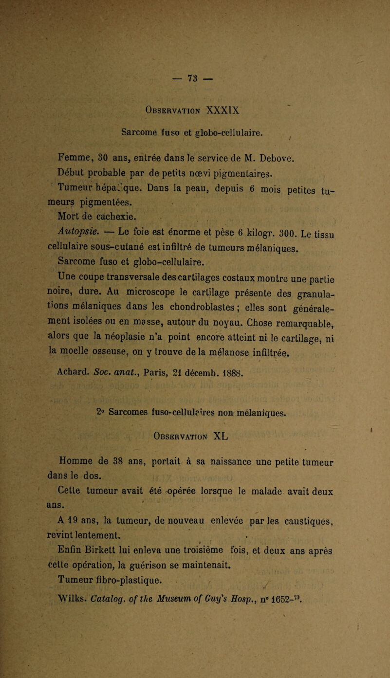 Observation XXXIX / i Sarcome fuso et globo-cellulaire. ° i Femme, 30 ans, entrée dans le service de M. Debove. Début probable par de petits nœvi pigmentaires. Tumeur hépal'que. Dans la peau, depuis 6 mois petites tu¬ meurs pigmentées. Mort de cachexie. Autopsie. — Le foie est énorme et pèse 6 kilogr. 300. Le tissu cellulaire sous-cutané est infiltré de tumeurs mélaniques. Sarcome fuso et globo-cellulaire. Une coupe transversale des cartilages costaux montre une partie noire, dure. Au microscope le cartilage présente des granula¬ tions mélaniques dans les chondroblastes ; elles sont générale¬ ment isolées ou en masse, autour du noyau. Chose remarquable, alors que la néoplasie n’a point encore atteint ni le cartilage, ni la moelle osseuse, on y trouve de la mélanose infiltrée. £. . ] ■ ' * Achard. Soc. anat., Paris, 21 décemb. 1888. 2° Sarcomes fuso-cellulaires non mélaniques. «. v 1 ■ Observation XL . .• Homme de 38 ans, portait à sa naissance une petite tumeur dans le dos. Cette tumeur avait été opérée lorsque le malade avait deux ans. A 19 ans, la tumeur, de nouveau enlevée parles caustiques, revint lentement. 9 T >,1 Enfin Birkett lui enleva une troisième fois, et deux ans après cette operation, la guérison se maintenait. Tumeur fibro-plastique. Wilks. Catalog. of the Muséum of Guy's Hosp., n° 1652-73.