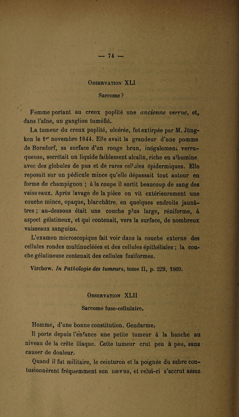 \ ■ Observation XLI Sarcome ? Femme portant au creux poplité une ancienne verrue, et, dans Taine, un ganglion tuméfié. La tumeur du creux poplité, ulcérée, fut extirpée par M. Jüng- ken le 1er novembre 1844. Elle avait la grandeur d’une pomme de Borsdorf, sa surface d’un rouge brun, inégalement verru- queuse, secrétait un liquide faiblement alcalin, riche en alumine avec des globules de pus et de rares ceFales épidermiques. Elle reposait sur un pédicule mince qu’elle dépassait tout autour en forme de champignon ; à la coupe il sortit beaucoup de sang des vaiss eaux. Après lavage de la pièce on vit extérieurement une couche mince, opaque, blanchâtre, en quelques endroits jaunâ¬ tres ; au-dessous était une couche p]us large, réniforme, à aspect gélatineux, et qui contenait, vers la surface, de nombreux vaisseaux sanguins. L’examen microscopique fait voir dans la couche externe des cellules rondes multinucléées et des cellules épithéliales ; la cou¬ che gélatineuse contenait des cellules fusiformes. Virchow. In Pathologie des tumeurs, tome II, p. 229, 1869. Observation XLII Sarcome fuso-cellulaire. Homme, d’une bonne constitution. Gendarme. 11 porte depuis l’enfance une petite tumeur à la hanche au niveau de la crête iliaque. Cette tumeur crut peu à peu, sans causer de douleur. Quand il fut militaire, le ceinturon et la poignée du sabre con¬ tusionnèrent fréquemment son nævus, et celui-ci s’accrut assez